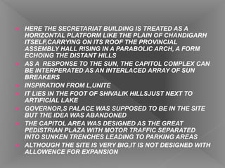  HERE THE SECRETARIAT BUILDING IS TREATED AS A
HORIZONTAL PLATFORM LIKE THE PLAIN OF CHANDIGARH
ITSELF,CARRYING ON ITS ROOF THE PROVINCIAL
ASSEMBLY HALL RISING IN A PARABOLIC ARCH, A FORM
ECHOING THE DISTANT HILLS
 AS A RESPONSE TO THE SUN, THE CAPITOL COMPLEX CAN
BE INTERPERATED AS AN INTERLACED ARRAY OF SUN
BREAKERS
 INSPIRATION FROM L,UNITE
 IT LIES IN THE FOOT OF SHIVALIK HILLSJUST NEXT TO
ARTIFICIAL LAKE
 GOVERNOR,S PALACE WAS SUPPOSED TO BE IN THE SITE
BUT THE IDEA WAS ABANDONED
 THE CAPITOL AREA WAS DESIGNED AS THE GREAT
PEDISTRIAN PLAZA WITH MOTOR TRAFFIC SEPARATED
INTO SUNKEN TRENCHES LEADING TO PARKING AREAS
 ALTHOUGH THE SITE IS VERY BIG,IT IS NOT DESIGNED WITH
ALLOWENCE FOR EXPANSION
 