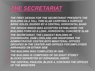  THE FIRST DESIGN FOR THE SECRETARIAT PRESENTS THE
BUILDING AS A TALL THIN SLAB CARRYING A SURFACE
BRISE SOLEIL DIVIDED BY A CENTRAL HORIZONTAL BAND
 THE DESIGN WHICH WAS ACCEPTED ESTABLISHED THE
BUILDING FORN AS A LONG ,HORIZONTAL CONCRETE SLAB
 THE SECRETARIAT, THE LONGEST BUILDING IN
CHANDIGARH, 254M LONG,AND 42M HIGHFORMS THE
ADMINSTRATIVE CENTER,WITH MINISTERAL OFFICES
GROUPED IN THE CENTER AND OFFICES FOR EMPLOYEES
ARRANGED ON EITHER SIDE
 THE BUILDING WAS COMPLETED IN 1958
 THE BUILDING IS COMPOSED OF SIX EIGHT STOREY
BLOCKS SEPARETED BY EXPANSION JOINTS
 THE CENTRAL PAVILION, BLOCK 4, CONTAINS THE OFFICES
OF THE MINISTERS
 
