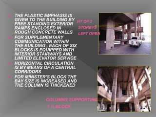  THE PLASTIC EMPHASIS IS
GIVEN TO THE BUILDING BY
FREE STANDING EXTERIOR
RAMPS ENCLOSED IN
ROUGH CONCRETE WALLS
 FOR SUPPLEMENTARY
COMMUNICATION WITHIN
THE BUILDING , EACH OF SIX
BLOCKS IS EQUIPPED WITH
INTERIOR STAIRWAYS AND
LIMITED ELEVATOR SERVICE
 HORIZONTAL CIRCULATION
IS BY MEANS OF A CENTRAL
CORRIDORS
 FOR MINISTER’S BLOCK THE
BAY SIZE IS INCREASED AND
THE COLUMN IS THICKENED
HT OF 2
STOREYS
LEFT OPEN
COLUMNS SUPPORTING
1 ½ BLOCK
 