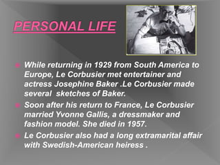  While returning in 1929 from South America to
Europe, Le Corbusier met entertainer and
actress Josephine Baker .Le Corbusier made
several sketches of Baker.
 Soon after his return to France, Le Corbusier
married Yvonne Gallis, a dressmaker and
fashion model. She died in 1957.
 Le Corbusier also had a long extramarital affair
with Swedish-American heiress .
 