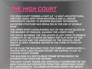  THE HIGH COURT FORMED A PART AS “ A GRAT ARCHITECTURAL
VENTURE USING VERY POOR MATERIALS AND A LABOUR
FORCEQUITE UNUSED TO MODERN BUILDING TECHNIQUES
 AN ENTIRE STUCTURE HAS RESULTED IN THE USE OF DOUBLE
ROOF
 THE UPPER ROOF CANTILEVERED OUT OF THE OFFICE BLOCK IN
THE MANNER OF PARASOL SHADING THE LOWER ROOF
 THE SPACE BETWEEN THE TWO ROOFS IS LEFT OPEN TO ENABLE
CURRENTS OF AIR TO MOVE BETWEEN THE FLAT ROOF OF THE
OFFICE BLOCK AND THE UNDERSIDE OF THE PARASOL ROOF
WHICH SLOPES TOWARDS CENTER IN THE FORM OF ROWS OF
ARCHES
 IN THE PLAN THE BUILDING TOOK THE FORM OF ABBREVIATED L –
SHAPED WITH LONG FAÇADE FACING THE CAPITOL PLAZA TO
CONTAIN COURT ROOMS
 THE BUILDING IS A RECTILINEAR FRAME WITHIN WHICH THE
INTERIOR FUNCTIONS ARE DEFINED
 THE EIGHT COURT ROOMS ARE IDENTICALLY EXPRESSED ON THE
MAIN FAÇADE AND SEPARETED FROM THE LARGER HIGH COURT
BY A MONUMENTAL COLUMNED ENTRANCE RISING THE HEIGHT
 