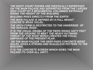  THE EIGHT COURT ROOMS ARE IDENTICALLY EXPRESSED
ON THE MAIN FAÇADE AND SEPARETED FROM THE LARGER
HIGH COURT BY A MONUMENTAL COLUMNED ENTRANCE
RISING THE HEIGHT OF THE BUILDING.
 BUILDING RISES DIRECTLY FROM THE EARTH .
 THE MAIN FAÇADE IS DEFINED BY A FULL HEIGHT
CONCRETE BRISE SOLEIL .
 THE ARCH FORM IS RESTRICTED TO THE UNDERSIDE OF
THE PARASOL ROOF .
 IT IS THE VISUAL DRAMA OF THE PIERS RISING SIXTY FEET
FROM THE GROUND TO MEET THE HEAVY OUTWARD
THRUST OF THE ROOF WHICH CREATES THE FOCAL
EMPHASIS OF THE PRESENT PLAN .
 ON THE MAIN FAÇADE THE DEEP FIXED CONCRETE BRISE
SOLEIL GIVES A STRONG AND SCALELESS PATTERN TO THE
BUILDING.
 IT IS THE CONCRETE SCREEN WHICH GIVES THE MAIN
FAÇADE ITS OVER ALL UNITY.
 