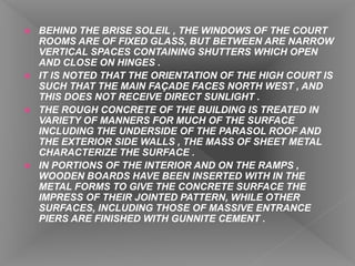  BEHIND THE BRISE SOLEIL , THE WINDOWS OF THE COURT
ROOMS ARE OF FIXED GLASS, BUT BETWEEN ARE NARROW
VERTICAL SPACES CONTAINING SHUTTERS WHICH OPEN
AND CLOSE ON HINGES .
 IT IS NOTED THAT THE ORIENTATION OF THE HIGH COURT IS
SUCH THAT THE MAIN FAÇADE FACES NORTH WEST , AND
THIS DOES NOT RECEIVE DIRECT SUNLIGHT .
 THE ROUGH CONCRETE OF THE BUILDING IS TREATED IN
VARIETY OF MANNERS FOR MUCH OF THE SURFACE
INCLUDING THE UNDERSIDE OF THE PARASOL ROOF AND
THE EXTERIOR SIDE WALLS , THE MASS OF SHEET METAL
CHARACTERIZE THE SURFACE .
 IN PORTIONS OF THE INTERIOR AND ON THE RAMPS ,
WOODEN BOARDS HAVE BEEN INSERTED WITH IN THE
METAL FORMS TO GIVE THE CONCRETE SURFACE THE
IMPRESS OF THEIR JOINTED PATTERN, WHILE OTHER
SURFACES, INCLUDING THOSE OF MASSIVE ENTRANCE
PIERS ARE FINISHED WITH GUNNITE CEMENT .
 