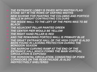  THE ENTRANCE LOBBY IS PAVED WITH WHITISH FLAG
STONE SET IN THE ROWS OF VARYING WIDTHS
 NEW SCHEME FOR PAINTING THE COLUMNS AND PORTICO
WALLS IN BRIGHT CONTRASTING COLOURS
 THE INSIDE WALL TO THE LEFT OF THE PIERS WAS TO BE
BLACK
 THE ADJACENT PILLAR PAINTED GREEN
 THE CENTER PIER WOULD BE YELLOW
 THE RIGHT HAND PILLAR IS RED
 AND THE REMAINING PORTICO WALL IS PRIMARY BLUE
 THE GRAET ENTRANCE HALL OF THE HIGH COURT IS ALSO
BEEN FOUND IN LACKING PROTECTION DURING THE
MONSOON SEASON
 THE NARROW CURVING RAMP AT THE END OF THE
ENTRANCE HALL,WHICH FORMS THE MAIN VERTICAL
CIRCULATION IS EXPOSED
 THE HORIZONTAL CIRCULATION, CONSISTING OF POEN
CORRIDORS ON THR REAR FACADE ,IS ALSO
INEFFECTIVELY SHELTERED
 