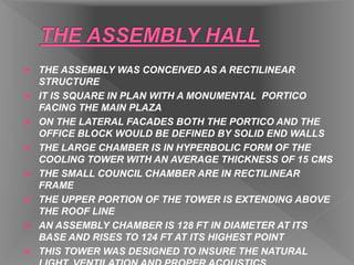  THE ASSEMBLY WAS CONCEIVED AS A RECTILINEAR
STRUCTURE
 IT IS SQUARE IN PLAN WITH A MONUMENTAL PORTICO
FACING THE MAIN PLAZA
 ON THE LATERAL FACADES BOTH THE PORTICO AND THE
OFFICE BLOCK WOULD BE DEFINED BY SOLID END WALLS
 THE LARGE CHAMBER IS IN HYPERBOLIC FORM OF THE
COOLING TOWER WITH AN AVERAGE THICKNESS OF 15 CMS
 THE SMALL COUNCIL CHAMBER ARE IN RECTILINEAR
FRAME
 THE UPPER PORTION OF THE TOWER IS EXTENDING ABOVE
THE ROOF LINE
 AN ASSEMBLY CHAMBER IS 128 FT IN DIAMETER AT ITS
BASE AND RISES TO 124 FT AT ITS HIGHEST POINT
 THIS TOWER WAS DESIGNED TO INSURE THE NATURAL
 