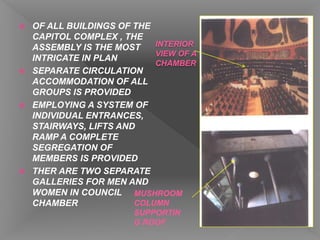  OF ALL BUILDINGS OF THE
CAPITOL COMPLEX , THE
ASSEMBLY IS THE MOST
INTRICATE IN PLAN
 SEPARATE CIRCULATION
ACCOMMODATION OF ALL
GROUPS IS PROVIDED
 EMPLOYING A SYSTEM OF
INDIVIDUAL ENTRANCES,
STAIRWAYS, LIFTS AND
RAMP A COMPLETE
SEGREGATION OF
MEMBERS IS PROVIDED
 THER ARE TWO SEPARATE
GALLERIES FOR MEN AND
WOMEN IN COUNCIL
CHAMBER
INTERIOR
VIEW OF A
CHAMBER
MUSHROOM
COLUMN
SUPPORTIN
G ROOF
 