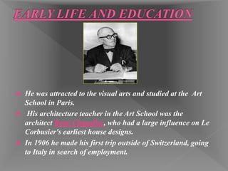  He was attracted to the visual arts and studied at the Art
School in Paris.
 His architecture teacher in the Art School was the
architect René Chapallaz, who had a large influence on Le
Corbusier's earliest house designs.
 In 1906 he made his first trip outside of Switzerland, going
to Italy in search of employment.
 