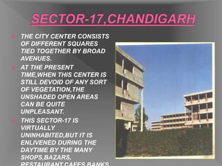  THE CITY CENTER CONSISTS
OF DIFFERENT SQUARES
TIED TOGETHER BY BROAD
AVENUES.
 AT THE PRESENT
TIME,WHEN THIS CENTER IS
STILL DEVOID OF ANY SORT
OF VEGETATION,THE
UNSHADED OPEN AREAS
CAN BE QUITE
UNPLEASANT.
 THIS SECTOR-17 IS
VIRTUALLY
UNINHABITED,BUT IT IS
ENLIVENED DURING THE
DAYTIME BY THE MANY
SHOPS,BAZARS,
 