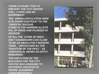  THERE IS DOUBT THAT AT
PRESENT THE CITY CENTER
STILL LOOKS LIKE AN
EXPERIMENT .
 THE URBAN CIRCULATION HERE
IS IN SHARP CONTRAST TO THE
‘ORIENTAL’ BAZAAR
STREETS,THE NARROW ALLEYS
FUL OF NOISE AND PLUNGED IN
SHADOW .
 OF ALL THE CITIES OF INDIA ,
ONLY CHANDIGARH CAN CLAIM
TO BE AN ABSOLUTELY MODERN
TOWN , ”UNTOUCHED BY THE
TRADITION OF THE PAST,” AS
JAWAHARLAL NEHRU SO APTLY
REMARKED .
 THE EXECUTION OF THE
BUILDINGS FOR THE CITY
CENTRE WAS ASSIGNED TO
DIFFERENT ARCHITECTS.
PIERRE JEANNERET
CONSCIENTIOUSLY
 