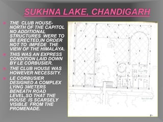  THE CLUB HOUSE-
NORTH OF THE CAPITOL
NO ADDITIONAL
STRUCTURES WERE TO
BE ERECTED,IN ORDER
NOT TO IMPEDE THE
VIEW OF THE HIMALAYA.
 THIS WAS AN EXPRESS
CONDITION LAID DOWN
BY LE CORBUSIER.
 THE CLUB HOUSE WAS
HOWEVER NECESSITY.
 LE CORBUSIER
DESIGNED A COMPLEX
LYING 3METERS
BENEATH ROAD
LEVEL,SO THAT THE
HOUSE IS SCARSELY
VISIBLE FROM THE
PROMENADE.
 