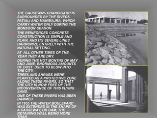  THE CAUSEWAY- CHANDIGARH IS
SURROUNDED BY THE RIVERS
PATIALI AND MANIMAJRA, WHICH
CARRY WATER ONLY DURING THE
MONSOON SEASON.
 THE REINFORCED CONCRETE
CONSTRUCTION IS SIMPLE AND
PLAIN, AND ITS SEVERE LINES
HARMONIZE ENTIRELY WITH THE
NATURAL SETTING.
 AT ALL OTHER TIMES OF THE
YEAR THEY ARE DRY.
 DURING THE HOT MONTHS OF MAY
AND JUNE, ENORMOUS AMOUNTS
OF DUST USED TO BLOW INTO
THE CITY.
 TREES AND SHRUBS WERE
PLANTED AS A PROTECTIVE ZONE
ALONG THESE RIVERS, SO THAT
THE CITY IS NOW FREE OF THE
INCONVENIENCE OF THIS FLYING
SAND.
 ONE OF THESE RIVERS HAS BEEN
DAMMED.
 IN 1955 THE WATER BOULEVARD
WAS EXTENDED IN THE SHAPE OF
A CAUSEWAY, OR DAM, THE
RETAINING WALL BEING MORE
THAN
 