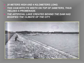  20 METERS HIGH AND 4 KILOMETERS LONG.
 THIS DAM,WITH ITS WIDTH ON TOP OF 24METERS, THUS
YIELDED A PROMENADE.
 THE ARTIFICIAL LAKE CREATED BEHIND THE DAM HAS
MODIFIED THE CLIMATE OF THE CITY.
 