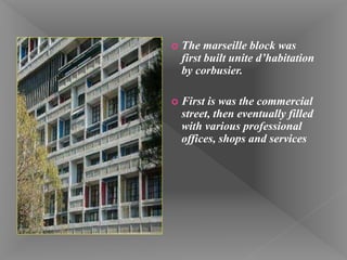  The marseille block was
first built unite d’habitation
by corbusier.
 First is was the commercial
street, then eventually filled
with various professional
offices, shops and services
 