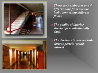  There are 3 staircases and 4
lifts running from outside
lobby connecting different
floors.
 The quality of interior
streetscape is intentionally
dark.
 The darkness is relieved with
various portals (grand
entries).
 
