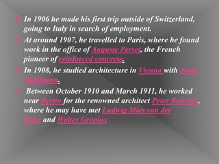  In 1906 he made his first trip outside of Switzerland,
going to Italy in search of employment.
 At around 1907, he travelled to Paris, where he found
work in the office of Auguste Perret, the French
pioneer of reinforced concrete.
 In 1908, he studied architecture in Vienna with Josef
Hoffmann.
 Between October 1910 and March 1911, he worked
near Berlin for the renowned architect Peter Behrens,
where he may have met Ludwig Mies van der
Rohe and Walter Gropius .
 