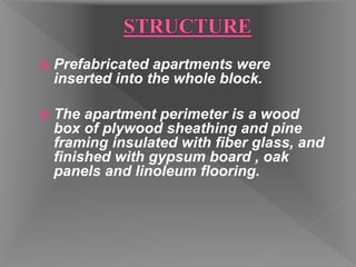  Prefabricated apartments were
inserted into the whole block.
 The apartment perimeter is a wood
box of plywood sheathing and pine
framing insulated with fiber glass, and
finished with gypsum board , oak
panels and linoleum flooring.
 