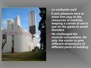  Le corbusier said
It was pleasure here to
allow free play to the
resources of modular,
keeping a corner at one’s
eye on the game to avoid
blunders
 He challenged the
modular everywhere .He
defy the visitor to give
different dimensions of
different parts of building.
 