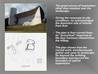  The great source of inspiration
other than modular was the
landscape.
 Giving the response to site
conditions, he acknowledged
the dominant role of hillside
from first.
 The plan is four curved lines,
an “acoustical” response to
the four horizons viewed from
the hilltop.
 The plan shows how the
curved walls simultaneously
gather and open to landscape,
far beyond the building
boundary and beyond the
boundary of optical
experience.
 