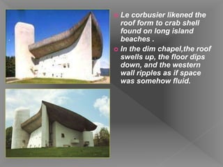  Le corbusier likened the
roof form to crab shell
found on long island
beaches .
 In the dim chapel,the roof
swells up, the floor dips
down, and the western
wall ripples as if space
was somehow fluid.
 