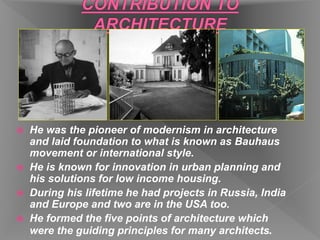  He was the pioneer of modernism in architecture
and laid foundation to what is known as Bauhaus
movement or international style.
 He is known for innovation in urban planning and
his solutions for low income housing.
 During his lifetime he had projects in Russia, India
and Europe and two are in the USA too.
 He formed the five points of architecture which
were the guiding principles for many architects.
 