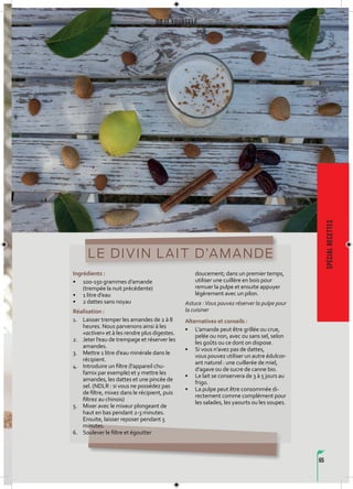 65
Do it yourself
spécialrecettes
LE DIVIN LAIT D’AMANDE
Ingrédients :
• 100-150 grammes d’amande
(trempée la nuit précédente)
• 1 litre d’eau
• 2 dattes sans noyau
Réalisation :
1. Laisser tremper les amandes de 2 à 8
heures. Nous parvenons ainsi à les
«activer» et à les rendre plus digestes.
2. Jeter l’eau de trempage et réserver les
amandes.
3. Mettre 1 litre d’eau minérale dans le
récipient.
4. Introduire un filtre (l’appareil chu-
famix par exemple) et y mettre les
amandes, les dattes et une pincée de
sel. (NDLR : si vous ne possédez pas
de filtre, mixez dans le récipient, puis
filtrez au chinois)
5. Mixer avec le mixeur plongeant de
haut en bas pendant 2-3 minutes.
Ensuite, laisser reposer pendant 5
minutes.
6. Soulever le filtre et égoutter
doucement; dans un premier temps,
utiliser une cuillère en bois pour
remuer la pulpe et ensuite appuyer
légèrement avec un pilon.
Astuce :Vous pouvez réserver la pulpe pour
la cuisiner
Alternatives et conseils :
• L’amande peut être grillée ou crue,
pelée ou non, avec ou sans sel, selon
les goûts ou ce dont on dispose.
• Si vous n’avez pas de dattes,
vous pouvez utiliser un autre édulcor-
ant naturel : une cuillerée de miel,
d’agave ou de sucre de canne bio.
• Le lait se conservera de 3 à 5 jours au
frigo.
• La pulpe peut être consommée di-
rectement comme complément pour
les salades, les yaourts ou les soupes.
 