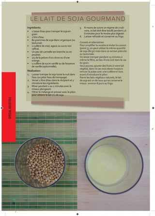 68
spécialrecettes
LE LAIT DE SOJA GOURMAND
Ingrédients:
• 1 tasse d’eau pour tremper le soja en
grain
• 1 litre d’eau
• 80 grammes de soja blanc organique (ou
texturisé)
• 1 cuillère de miel, agave ou sucre non
raffiné.
• Un peu de cannelle (en branche ou en
poudre).
• 1/5 de la pelure d’un citron ou d’une
orange.
• 1 cuillère de sucre vanillé ou de l’essence
de vanille (optionnelle).
Réalisation:
1. Laisser tremper le soja toute la nuit dans
l’eau (on jette l’eau de trempage)
2. Verser 1 litre d’eau dans le récipient et y
introduire les ingrédients.
3. Mixer pendant 1 ou 2 minutes avec le
mixeur plongeant.
4. Filtrer le mélange et presser avec le pilon
pour obtenir le lait cru de soja.
5. À moins de suivre un régime de crudi-
vore, ce lait doit être bouilli pendant 3 à
6 minutes pour le rendre plus digeste.
6. Laisser refroidir et conserver au frigo.
Conseils et alternatives
Pour simplifier la recette et éviter la cuisson
(point 5), on peut utiliser la même quantité
de soja (80 gr) mais dans sa version précuite
ou texturisée.
On laisse tremper pendant 15 minutes à
même le filtre, au lieu d’une nuit dans le cas
du grain.
Vous pouvez ajouter des fruits à votre lait
végétal, dans ce cas vous devez toujours
remuer la pulpe avec une cuillère en bois
avant d’introduire le pilon.
Parmi les laits végétaux naturels, le lait
de soja est un de ceux qui se conserve le
mieux : environ 8 jours au frigo.
 