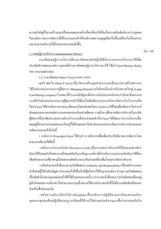 หน้า | 10
ความสาคัญที่โครงสร้างและเป้าหมายขององค์กรที่สะท้อนให้เห็นถึงความสัมพันธ์ระหว่างบุคคล
ในองค์กร และการจัดการที่เป็นระบบจะทาให้องค์กรลดความสูญเสียหรือสิ้นเปลืองในเรื่องต่างๆ
และสามารถทางานได้ง่ายและเหมาะสมยิ่งขึ้น
1.2 ทฤษฎีการบริหาร (Administration Theory)
แนวคิดทฤษฎีการบริหารเป็นแนวคิดของนักปฏิบัติที่นาระบบการบริหารมาใช้เพิ่ม
ประสิทธิภาพขององค์กร บุคคลที่นาแนวคิดทฤษฎีการบริหารมาใช้ ได้แก่ Fayol Mooney Reiley
และ Unwick&Gulick
1.2.1 แนวคิดของ Henri F.Fayol (1841-1925)
เฮนรี เฟลโย (Henri F.Fayol) เป็นวิศวกรด้านอุตสาหกรรมเหมือนแร่ชาวฝรั่งเศส และ
ได้รับตาแหน่งกรรมการผู้จัดการ (Managing Director) บริษัทเหมืองถ่านหินขนาดใหญ่ (Large
Coal-Mining Company) ในขณะที่โรงงานมีปัญหาด้านการเงินอย่างหนักและกาลังจะล้มละลาย
การเข้ารับตาแหน่งกรรมการผู้จัดการทาให้ต้องเริ่มต้นจัดระบบการบริหารจัดการในโรงงานเสีย
ใหม่ Fayol ได้นาหลักการตามแนวคิดแบบวิทยาศาสตร์ของ Taylor มาใช้โดยเพิ่มเติมการวิเคราะห์
ลักษณะเฉพาะของแต่ละงานแยกออกจากกันอย่างชัดเจน รวมถึงการศึกษาหลักการทางานในระดับ
ผู้จัดการซึ่งอาศัยประสบการณ์จากโรงงานที่ประสบผลสาเร็จ Fayol ให้ทัศนะว่าการบริหารเป็น
ทฤษฎีที่สามารถถ่ายทอดและเรียนรู้ได้ด้วยตนเอง จึงนาเสนอกรอบแนวคิดการบริหารจาแนกตาม
หลักการและหน้าที่ ดังนี้
1. หลักการ (Principles) Fayol ได้สรุป 14 หลักการเพื่อเพิ่มประสิทธิภาพการจัดการโดย
สามารถอธิบายได้ดังนี้
- หลักการแบ่งงานกันทา (Division of work) เป็นการลดการทางานให้น้อยลงแต่องค์กร
ยังคงได้รับผลสาเร็จของงานคือผลผลิตในระดับสูง องค์กรที่นาหลักการแบ่งงานกันทามาใช้ต้อง
เพิ่มทักษะความเชี่ยวชาญไม่เฉพาะแต่พนักงานระดับล่างแต่ต้องเพิ่มในทุกระดับการทางาน
- หลักอานาจหน้าที่และความรับผิดชอบ (Authority and Responsibility) เป็นหลักการออก
คาสั่งต่อผู้ใต้บังคับบัญชา อานาจหน้าที่เป็นสิ่งที่ผู้บริหารได้รับจากองค์กร ส่วนความรับผิดชอบ
เป็นจิตสานึกของบุคคลต่อหน้าที่ที่ได้รับมอบหมายนั้นๆ อานาจหน้าที่และความรับผิดชอบต้องอยู่
คู่กันโดยเสมอ องค์กรจะไม่สามารถบรรลุเป้าหมายได้หากอานาจหน้าที่ไม่มีความสัมพันธ์กันและ
ส่งเสริมซึ่งกันและกัน
- หลักความมีระเบียบวินัย (Discipline) เป็ นหลักการปฏิบัติตามระเบียบขององค์กร
บุคลากรทุกคนต้องปฏิบัติตามกฎ ระเบียบที่ได้วางไว้อย่างเคร่งครัด Fayol เชื่อว่าการยอมรับใน
 