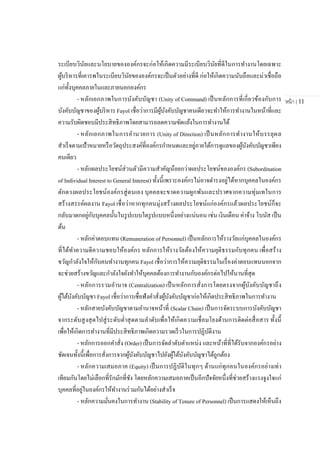 หน้า | 11
ระเบียบวินัยและนโยบายขององค์กรจะก่อให้เกิดความมีระเบียบวินัยที่ดีในการทางานโดยเฉพาะ
ผู้บริหารที่เคารพในระเบียบวินัยขององค์กรจะเป็นตัวอย่างที่ดี ก่อให้เกิดความนับถือและน่าเชื่อถือ
แก่ทั้งบุคคลภายในและภายนอกองค์กร
- หลักเอกภาพในการบังคับบัญชา (Unity of Command) เป็นหลักการที่เกี่ยวข้องกับการ
บังคับบัญชาของผู้บริหาร Fayol เชื่อว่าการมีผู้บังคับบัญชาคนเดียวจะทาให้การทางานในหน้าที่และ
ความรับผิดชอบมีประสิทธิภาพโดยสามารถลดความขัดแย้งในการทางานได้
- หลักเอกภาพในการอานวยการ (Unity of Direction) เป็นหลักการทางานให้บรรลุผล
สาเร็จตามเป้าหมายหรือวัตถุประสงค์ที่องค์กรกาหนดและอยู่ภายใต้การดูแลของผู้บังคับบัญชาเพียง
คนเดียว
- หลักผลประโยชน์ส่วนตัวมีความสาคัญน้อยกว่าผลประโยชน์ขององค์กร (Subordination
of Individual Interest to General Interest) ทั้งนี้เพราะองค์กรไม่อาจดารงอยู่ได้หากบุคคลในองค์กร
ตักตวงผลประโยชน์องค์กรสู่ตนเอง บุคคลจะขาดความผูกพันและปราศจากความทุ่มเทในการ
สร้างสรรค์ผลงาน Fayol เชื่อว่าหากทุกคนมุ่งสร้างผลประโยชน์แก่องค์กรแล้วผลประโยชน์ก็จะ
กลับมาตกอยู่กับบุคคลนั้นในรูปแบบใดรูปแบบหนึ่งอย่างแน่นอน เช่น เงินเดือน ค่าจ้าง โบนัส เป็น
ต้น
- หลักค่าตอบแทน (Remuneration of Personnel) เป็นหลักการให้รางวัลแก่บุคคลในองค์กร
ที่ได้ทาความดีความชอบให้องค์กร หลักการให้รางวัลต้องให้ความยุติธรรมกับทุกคน เพื่อสร้าง
ขวัญกาลังใจให้กับคนทางานทุกคน Fayol เชื่อว่าการให้ความยุติธรรมในเรื่องค่าตอบแทนนอกจาก
จะช่วยสร้างขวัญและกาลังใจยังทาให้บุคคลต้องการทางานกับองค์กรต่อไปให้นานที่สุด
- หลักการรวมอานาจ (Centralization) เป็นหลักการสั่งการโดยตรงจากผู้บังคับบัญชาถึง
ผู้ใต้บังคับบัญชา Fayol เชื่อว่าการเชื่อฟังคาสั่งผู้บังคับบัญชาก่อให้เกิดประสิทธิภาพในการทางาน
- หลักสายบังคับบัญชาตามอานาจหน้าที่ (Scalar Chain) เป็นการจัดระบบการบังคับบัญชา
จากระดับสูงสุดไปสู่ระดับต่าสุดตามลาดับเพื่อให้เกิดความเชื่อมโยงด้านการติดต่อสื่อสาร ทั้งนี้
เพื่อให้เกิดการทางานที่มีประสิทธิภาพเกิดความรวดเร็วในการปฏิบัติงาน
- หลักการออกคาสั่ง (Order) เป็นการจัดลาดับตาแหน่ง และหน้าที่ที่ได้รับจากองค์กรอย่าง
ชัดเจนทั้งนี้เพื่อการสั่งการจากผู้บังคับบัญชาไปยังผู้ใต้บังคับบัญชาได้ถูกต้อง
- หลักความเสมอภาค (Equity) เป็นการปฏิบัติในทุกๆ ด้านแก่ทุกคนในองค์กรอย่างเท่า
เทียมกันโดยไม่เลือกที่รักมักที่ชัง โดยหลักความเสมอภาคเป็นอีกปัจจัยหนึ่งที่ช่วยสร้างแรงจูงใจแก่
บุคคลที่อยู่ในองค์กรให้ทางานร่วมกันได้อย่างสาเร็จ
- หลักความมั่นคงในการทางาน (Stability of Tenure of Personnel) เป็นการแสดงให้เห็นถึง
 