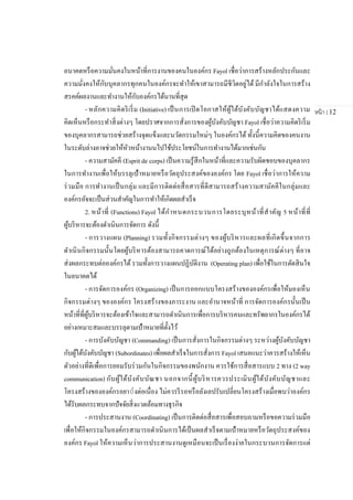 หน้า | 12
อนาคตหรือความมั่นคงในหน้าที่การงานของคนในองค์กร Fayol เชื่อว่าการสร้างหลักประกันและ
ความมั่งคงให้กับบุคลากรทุกคนในองค์กรจะทาให้เขาสามารถมีชีวิตอยู่ได้ มีกาลังใจในการสร้าง
สรคค์ผลงานและทางานให้กับองค์กรได้นานที่สุด
- หลักความคิดริเริ่ม (Initiative) เป็นการเปิดโอกาสให้ผู้ใต้บังคับบัญชาได้แสดงความ
คิดเห็นหรือกระทาสิ่งต่างๆ โดยปราศจากการสั่งการของผู้บังคับบัญชา Fayol เชื่อว่าความคิดริเริ่ม
ของบุคลากรสามารถช่วยสร้างจุดแข็งและนวัตกรรมใหม่ๆ ในองค์กรได้ ทั้งนี้ความคิดของคนงาน
ในระดับล่างอาจช่วยให้หัวหน้างานนไปใช้ประโยชน์ในการทางานได้มากเช่นกัน
- ความสามัคคี (Esprit de corps) เป็นความรู้สึกในหน้าที่และความรับผิดชอบของบุคลากร
ในการทางานเพื่อให้บรรลุเป้าหมายหรือวัตถุประสงค์ขององค์กร โดย Fayol เชื่อว่าการให้ความ
ร่วมมือ การทางานเป็นกลุ่ม และมีการติดต่อสื่อสารที่ดีสามารถสร้างความสามัคคีในกลุ่มและ
องค์กรอัจจะเป็นส่วนสาคัญในการทาให้เกิดผลสาเร็จ
2. หน้าที่ (Functions) Fayol ได้กาหนดกระบวนการโดยระบุหน้าที่สาคัญ 5 หน้าที่ที่
ผู้บริหารจะต้องดาเนินการจัดการ ดังนี้
- การวางแผน (Planning) รวมทั้งกิจกรรมต่างๆ ของผู้บริหารและผลที่เกิดขึ้นจากการ
ดาเนินกิจกรรมนั้นโดยผู้บริหารต้องสามารถคาดการณ์ได้อย่างถูกต้องในเหตุการณ์ต่างๆ ที่อาจ
ส่งผลกระทบต่อองค์กรได้ รวมทั้งการวางแผนปฏิบัติงาน (Operating plan) เพื่อใช้ในการตัดสินใจ
ในอนาคตได้
- การจัดการองค์กร (Organizing) เป็นการออกแบบโครงสร้างขององค์กรเพื่อให้มองเห็น
กิจกรรมต่างๆ ขององค์กร โครงสร้างของภาระงาน และอานาจหน้าที่ การจัดการองค์กรนั้นเป็น
หน้าที่ที่ผู้บริหารจะต้องเข้าใจและสามารถดาเนินการเพื่อการบริหารคนและทรัพยากรในองค์กรได้
อย่างเหมาะสมและบรรลุตามเป้าหมายที่ตั้งไว้
- การบังคับบัญชา (Commanding) เป็นการสั่งการในกิจกรรมต่างๆ ระหว่างผู้บังคับบัญชา
กับผู้ใต้บังคับบัญชา (Subordinates) เพื่อผลสาเร็จในการสั่งการ Fayol เสนอแนะว่าควรสร้างให้เห็น
ตัวอย่างที่ดีเพื่อการยอมรับร่วมกันในกิจกรรมของพนักงาน ควรใช้การสื่อสารแบบ 2 ทาง (2 way
communication) กับผู้ใต้บังคับบัณชา นอกจากนี้ผู้บริหารควรประเมินผู้ใต้บังคับบัญชาและ
โครงสร้างขององค์กรอยา่่งต่อเนื่อง ไม่ควรรีรอหรือลังเลปรับเปลี่ยนโครงสร้างเมื่อพบว่าองค์กร
ได้รับผลกระทบจากปัจจัยสิ่งแวดล้อมทางธุรกิจ
- การประสานงาน (Coordinating) เป็นการติดต่อสื่อสารเพื่อสอบถามหรือขอความร่วมมือ
เพื่อให้กิจกรรมในองค์กรสามารถดาเนินการได้เป็นผลสาเร็จตามเป้าหมายหรือวัตถุประสงค์ของ
องค์กร Fayol ให้ความเห็นว่าการประสานงานดูเหมือนจะเป็นเรื่องง่ายในกระบวนการจัดการแต่
 