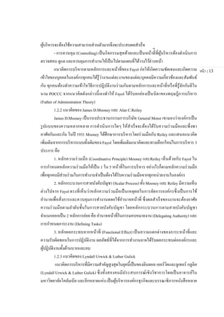หน้า | 13
ผู้บริหารจะต้องใช้ความสามารถส่วนตัวมากจึงจะประสบผลสาเร็จ
- การควบคุม (Controlling) เป็นกิจกรรมสุดท้ายและเป็นหน้าที่ีที่ผู้บริหารต้องดาเนินการ
ตรวจสอบ ดูแล และควบคุมการทางานให้เป็นไปตามแผนที่ได้วางไว้ล่วงหน้า
แนวคิดการบริหารตามหลักการและหน้าที่ของ Fayol ก่อให้เกิดความชัดเจนและเกิดความ
เข้าใจของบุคคลในองค์กรทุกคนได้รู้ว่างานแต่ละงานของแต่ละบุคคลมีความเกี่ยวข้องและสัมพันธ์
กัน ทุกคนต้องทาความเข้าใจวิธีการปฏิบัติงานร่วมกันตามหลักการและหน้าที่หรือที่รู้จักกันดีใน
นาม POCCC จากแนวคิดดังกล่าวนี้เองทาให้ Fayol ได้รับยกย่องเป็นบิดาของทฤษฎีการบริหาร
(Father of Administration Theory)
1.2.2 แนวคิดของ James D.Mooney และ Alan C.Reiley
James D.Mooney เป็นรองประธานกรรมการบริษัท General Motor เขามองว่าองค์กรเป็น
รูปแบบของความหลากหลาย การดาเนินการใดๆ ให้สาเร็จจะต้องได้รับความร่วมมือและพึ่งพา
อาศัยกันและกัน ในปี 1931 Mooney ได้ศึกษาการบริหารโดยร่วมมือกับ Reiley และเสนอแนวคิด
เพิ่มเติมจากการบริหารแบบดั้งเดิมของ Fayol โดยเพิ่มเติมแนวคิดและทางเลือกใหม่ในการบริหาร 3
ประการ คือ
1. หลักความร่วมมือ (Coordinative Principle) Mooney และReiley เห็นด้วยกับ Fayol ใน
การกาหนดหลักความร่วมมือให้เป็น 1 ใน 5 หน้าที่ในการบริหาร อย่างไรก็ตามหลักความร่วมมือ
เพื่อทุกคนมีส่วนร่วมในการทางานจาเป็นต้องได้รับความร่วมมือจากทุกหน่วยงานในองค์กร
2. หลักกระบวนการสายบังคับบัญชา (Scalar Process) ทั้ง Mooney และ Reiley มีความเห็น
ต่างไปจาก Fayol ตรงที่เห็นว่าหลักความร่วมมือเป็นเหตุผลในการจัดการองค์กรซึ่งเป็นการใช้
อานาจเพื่อสั่งการและควบคุมการทางานดดยใช้อานาจหน้าที่ ซึ่งผลสาเร็จของงานจะต้องอาศัย
ความร่วมมือตามลาดับชั้นในการสายบังคับบัญชา โดยหลักกระบวนการตามสายบังคับบัญชา
จาแนกออกเป็น 2 หลักการย่อย คือ อานาจหน้าที่ในการมอบหมายงาน (Delegating Authority) และ
การกาหนดภาระงาน (Defining Tasks)
3. หลักผลกระทบจากหน้าที่ (Functional Effect) เป็นความแตกต่างของภาระหน้าที่และ
ความรับผิดชอบในการปฏิบัติงาน ผลลัพธ์ที่ได้จากการทางานอาจได้รับผลกระทบต่อองค์กรและ
ผู้ปฏิบัติงานทั้งด้านบวกและลบ
1.2.3 แนวคิดของ Lyndall Urwick & Luther Gulick
แนวคิดการบริหารที่มีความสาคัญสูงสุดในยุคนี้เป็นของลินดอล เออร์วิคและลูเทอร์ กลูลิค
(Lyndall Urwick & Luther Gulick) ซึ่งทั้งสองคนมีประสบการณ์เชิงวิชาการโดยเป็นอาจารย์ใน
มหาวิทยาลัยโคลัมเบีย และอีกหลายแห่ง เป็นผู้บริหารองค์กรธุรกิจและบรรณาธิการหนังสือหลาย
 