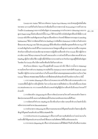 หน้า | 14
เล่ม
Urwick และ Gulick ได้นาแนวคิดของ Taylor Fayol Mooney และนักทฤษฎีสมัยดั้งเดิม
หลายคน มารวมเข้าด้วยกันโดยแนะนาเพิ่มเติมเรื่องการพยากรณ์ (Forecasting) การสร้างความ
ร่วมมือ (Coordinating) และการบังคับบัญชา (Commanding) การอานวยการ (Directing) และการ
ดูแล (Supervising) ซึ่งประเด็นเหล่านี้นั้น Fayol ได้กาหนดให้การบังคับบัญชาเป็นหน้าที่เดี่ยวๆ แต่
Urwick กลับให้ความสาคัญและมองในฐานะเป็นหลักการ ส่วนหน้าที่ย่อยการควบคุม (Controlling
Subfunction) ได้แก่ การจัดคนเข้าทางาน (Staffing) การคัดเลือก (Selection) การจัดวางในตาแหน่ง
ที่เหมาะสม (Placing) และวินัย (Disciplining) ที่เกี่ยวข้องกับการคัดเลือกบุคคลเข้าทางาน Fayol ให้
ความสาคัญกับอานาจหน้าที่ในการมอบหมายงานโดยดูจากพื้นฐานความสามารถเป็นรายบุคคล
สาหรับการเลื่อนตาแหน่งจะพิจารณาจากผลการปฏิบัติงานเป็นหลัก ส่วน Urwick เชื่อว่าผู้บริหาร
ควรจัดวางคนให้เหมาะสมตามโครงสร้างขององค์กร การทาหน้าที่ในการจัดหาคนเข้าทางาน
(Staffing) ผู้บริหารต้องใช้ภาวะผู้นาเพื่อให้เกิดการกระจายอานาจ สาหรับการดูแลผู้ใต้บังคับบัญชา
ในแต่ละวัน Urwick เห็นว่ามีความเกี่ยวข้องกับวินัยในการทางาน
สาหรับแนวคิดของ Fayol เรื่องสุดท้ายที่ Urwick กล่าวถึง ได้แก่ การส่ังการ (Ordering)
ความมั่นคงในการทางาน (Stability) ความคิดริเริ่ม (Initiative) และความสามัคคี (Esprit de corps)
โดยเชื่อว่าผู้บริหารสามารถดาเนินการในเรื่องเหล่านี้อย่างสมเหตุสมผลตามหลักการบริหารโดย
Urwick ได้เสนอ POSDCORB ซึ่งเป็นการนาชื่อย่อของตัวอักษรตัวหน้าในหลักการบริหาร ดังนี้
1. การวางแผน (Planning-P) เป็นการกาหนดแนวทางหรือวิธีการทางานขององค์กร การ
วางแผนที่ดีนั้นผู้บริหารต้องรู้จักคิด วิเคราะห์และพยากรณ์ปัจจัยต่างๆ ที่อาจเกิดขึ้นและส่งผล
กระทบต่อแผนงาน การวางแผนจึงเป็นประเดนสาคัญที่ผู้บริหารต้องคานึงถึงและกาหนดไว้
ล่วงหน้า
2. การจัดองค์กร (Organizing-O) เป็นการจัดแบ่งงานตามโครงสร้างขององค์กรโดยการ
จัดแบ่งงานตามหน้าที่ และความรับผิดชอบทั้งในสายงานหลักและสายงานที่ปรึกษา
3. การจัดคนเข้าทางาน (Staffing-S) เกี่ยวข้องกับการจัดวางคนเข้าทางานโดยคานึงถึง
หลักการกระจายอานาจ (Decentralization)
4. การอานวยการ (Directing-D) เป็นการมอบหมายงานให้บุคคลในองค์กรโดยกระตุ้นหรือ
ชักจูงให้บุคคลในองค์กรทางานได้ประสบผลสาเร็จ
5. การประสานงาน (Coordinating-C) เป็นการสร้างความสัมพันธ์ระหว่างหน่วยงานใน
องค์กรเพื่อให้ทุกคนประสานงานในหน้าที่และความรับผิดชอบได้ทั้งระดับบนและล่าง
6. การรายงาน (Reporting-R) เป็นการนาเสนอผลงานที่ได้จัดทาไว้แล้วหรือเป็นการแสดง
 