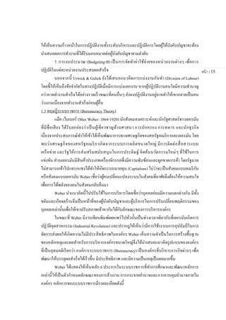 หน้า | 15
ให้เห็นความก้าวหน้าในการปฏิบัติงานทั้งระดับบริหารและปฏิบัติการโดยผู้ใต้บังคับบัญชาจะต้อง
นาเสนอผลการทางานที่ได้รับมอบหมายต่อผู้บังคับบัญชาตามลาดับ
7. การงบประมาณ (Budgeting-B) เป็นการจัดทาค่าใช้จ่ายของหน่วยงานต่างๆ เพื่อการ
ปฏิบัติในแต่ละหน่วยงานประสบผลสาเร็จ
นอกจากนี้ Urwick & Gulick ยังได้เสนอแนวคิดการแบ่งงานกันทา (Division of Labour)
โดยชี้ให้เห็นถึงข้อจากัดในทางปฏิบัติเมื่อมีการแบ่งแยกงาน หากผู้ปฏิบัติงานคนใดมีความชานาญ
กว่าอาจทางานสาเร็จได้อย่างรวดเร็วขณะที่คนอื่นๆ ยังคงปฏิบัติงานอยู่อาจทาให้เขากลายเป็นคน
ว่างงานเนื่องจากทางานสาเร็จก่อนผู้อื่น
1.3 ทฤษฎีระบบราชการ (Bureaucracy Theory)
แม็ค เว็บเบอร์ (Max Weber: 1864-1920) นักสังคมสงเคราะห์และนักรัฐศาสตร์ชาวเยอรมัน
ที่มีชื่อเสียง ได้รับยกย่องว่าเป็นผู้เชี่ยวชาญด้านศาสนา การปกครอง การทหาร และนักธุรกิจ
เนื่องจากประสบการณ์ทาให้เข้าได้เห็นพัฒนาการทางเศรษฐกิจของสหรัฐอเมริกาและเยอรมัน โดย
พบว่าเศรษฐกิจของสหรัฐอเมริกาเกิดจากระบบการผลิตขนาดใหญ่ มีการติดต่อสื่อสารแบบ
เครือข่าย และรัฐให้การส่งเสริมสนับสนุนในการประดิษฐ์ คิดค้นนวัตกรรมใหม่ๆ ที่ใช้ในการ
แข่งขัน ส่วนเยอรมันมีสินค้าประเภทเครื่องจักรกลซึ่งมีความซับซ้อนและผูกขาดการค้า โดยรัฐบาล
ไม่สามารถเข้าไปแทรกแซงได้ทาให้เกิดระบบนายทุน (Capitalism) ไม่ว่าจะเป็นสังคมแบบอเมริกัน
หรือสังคมแบบเยอรมัน Weber เชื่อว่าผู้คนเปลี่ยนแปลงระบบในสังคมที่อาศัยจึงต้องให้ความสนใจ
เพื่อการได้พลังของคนในสังคมกลับคืนมา
Weber นาแนวคิดนี้ไปปรับใช้ในการบริหารโดยเชื่อว่าบุคคลย่อมมีความแตกต่างกัน มีทั้ง
ขยันและเกียจคร้านจึงเป็นหน้าที่ของผู้บังคับบัญชาและผู้บริหารในการปรับเปลี่ยนพฤติกรรมของ
บุคคลเหล่านั้นเพื่อให้เขาปรับสภาพเข้าหากันได้กับลักษณะของการบริหารองค์กร
ในขณะที่ Weber มีงานเขียนพิมพ์เผยแพร่ไปทั่วนั้นเป็นช่วงเวลาเดียวกับที่เยอรมันเกิดการ
ปฏิวัติอุตสาหกรรม (Industrial Revolution) และปรากฎให้เห็นว่ามีการใช้ระบบการอุปถัมป์ ในการ
จัดการส่งผลให้เกิดความไม่มีประสิทธิภาพในองค์กร Weber เห็นความจาเป็นในการสร้างพื้นฐาน
ของหลักเหตุและผลสาหรับการบริหารองค์กรขนาดใหญ่จึงได้นาเสนอแนวคิดรูปแบบขององค์กร
ที่เป็นอุดมคติเรียกว่า องค์การระบบราชการ (Bureaucracy) เป็นองค์กรที่บริหารภารกิจต่างๆ เพื่อ
พัฒนาให้บรรลุผลสาเร็จได้เร็วขึ้น มีประสิทธิภาพ และมีความเป็นเหตุเป็นผลมากขึ้น
Weber ได้แสดงให้เห็นหลัก 6 ประการในระบบราชการที่ทาการศึกษาและพัฒนาหลักการ
เหล่านี้ให้เป็นตัวกาหนดลักษณะของการจ้างงาน การกระจายอานาจและการควบคุมอานาจภายใน
องค์กร หลักการของระบบราชการมีรายละเอียดดังนี้
 