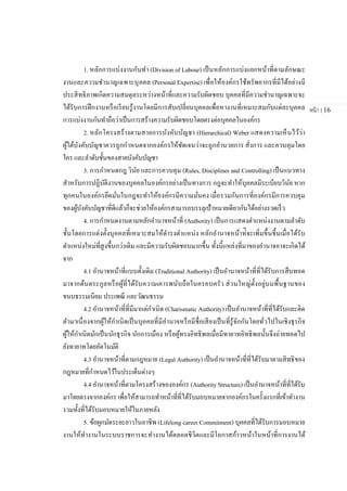 หน้า | 16
1. หลักการแบ่งงานกันทา (Division of Labour) เป็นหลักการแบ่งแยกหน้าที่ตามลักษณะ
งานและความชานาญเฉพาะบุคคล (Personal Expertise) เพื่อให้องค์กรใช้ทรัพยากรที่มีได้อย่างมี
ประสิทธิภาพเกิดความสมดุลระหว่างหน้าที่และความรับผิดชอบ บุคคลที่มีความชานาญเฉพาะจะ
ได้รับการฝึกงานหรือเรียนรู้งานโดยมีการสับเปลี่ยนบุคคลเพื่อหางานที่เหมาะสมกับแต่ละบุคคล
การแบ่งงานกันทาถือว่าเป็นการสร้างความรับผิดชอบโดยตรงต่อบุคคลในองค์กร
2. หลักโครงสร้างตามสายการบังคับบัญชา (Hierarchical) Weber แสดงความเห็นไว้ว่า
ผู้ใต้บังคับบัญชาควรถูกกาหนดจากองค์กรให้ชัดเจนว่าจะถูกอานวยการ สั่งการ และควบคุมโดย
ใคร และลาดับชั้นของสายบังคับบัญชา
3. การกาหนดกฎ วินัย และการควบคุม (Rules, Disciplines and Controlling) เป็นแนวทาง
สาหรับการปฏิบัติงานของบุคคลในองค์กรอย่างเป็นทางการ กฎจะทาให้บุคคลมีระเบียบวินัย หาก
ทุกคนในองค์กรยึดมั่นในกฎจะทาให้องค์กรมีความมั่นคง เมื่อรวมกันการที่องค์กรมีการควบคุม
ของผู้บังคับบัญชาที่ดีแล้วก็จะช่วยให้องค์กรสามารถบรรลุเป้าหมายเดียวกันได้อย่างรวดเร็ว
4. การกาหนดงานตามหลักอานาจหน้าที่ (Authority) เป็นการแสดงตาแหน่งงานตามลาดับ
ชั้นโดยการแต่งตั้งบุคคลที่เหมาะสมให้ดารงตาแหน่ง หลักอานาจหน้าท่ีจะเพิ่มขึ้นขึ้นเมื่อได้รับ
ตาแหน่งใหม่ที่สูงขึ้นกว่าเดิม และมีความรับผิดชอบมากขึ้น ทั้งนี้แหล่งที่มาของอานาจอาจะเกิดได้
จาก
4.1 อานาจหน้าที่แบบดั้งเดิม (Traditional Authority) เป็นอานาจหน้าที่ที่ได้รับการสืบทอด
มาจากต้นตระกูลหรือผู้ที่ได้รับความเคารพนับถือในครอบครัว ส่วนใหญ่ตั้งอยู่บนพื้นฐานของ
ขนบธรรมเนียม ประเพณี และวัฒนธรรม
4.2 อานาจหน้าที่ที่มีมาแต่กาเนิด (Charismatic Authority) เป็นอานาจหน้าที่ที่ได้รับและติด
ตัวมาเนื่องจากผู้ให้กาเนิดเป็นบุคคลที่มีอานาจหรือมีชื่อเสียงเป็นที่รู้จักกันโดยทั่วไปในเชิงธุรกิจ
ผู้ให้กาเนิดมักเป็นนักธุรกิจ นักการเมือง หรือผู้ทรงอิทธิพลเมื่อมีทายาทอิทธิพลนั้นจึงถ่ายทอดไป
ยังทายาทโดยอัตโนมัติ
4.3 อานาจหน้าที่ตามกฎหมาย (Legal Authority) เป็นอานาจหน้าที่ที่ได้รับมาตามสิทธิของ
กฎหมายที่กาหนดไว้ในประเด็นต่างๆ
4.4 อานาจหน้าที่ตามโครงสร้างขององค์กร (Authority Structure) เป็นอานาจหน้าที่ที่ได้รับ
มาโดยตรงจากองค์กร เพื่อให้สามารถทาหน้าที่ที่ได้รับมอบหมายจากองค์กรในครั้งแรกที่เข้าทางาน
รวมทั้งที่ได้รับมอบหมายให้ในภายหลัง
5. ข้อผูกมัดระยะยาวในอาชีพ (Lifelong career Commitment) บุคคลที่ได้รับการมอบหมาย
งานให้ทางานในระบบราชการจะทางานได้ตลอดชีวิตและมีโอกาสก้าวหน้าในหน้าที่การงานได้
 