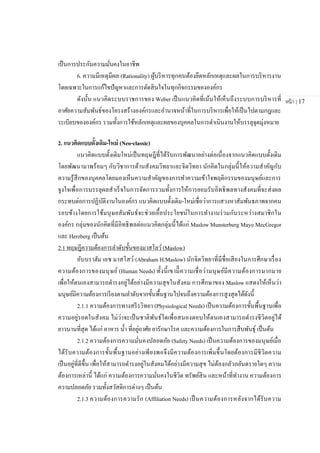 หน้า | 17
เป็นการประกันความมั่นคงในอาชีพ
6. ความมีเหตุมีผล (Rationality) ผู้บริหารทุกคนต้องยึดหลักเหตุและผลในการบริหารงาน
โดยเฉพาะในการแก้ไขปัญหาและการตัดสินใจในทุกกิจกรรมขององค์กร
ดังนั้น แนวคิดระบบราชการของ Weber เป็นแนวคิดที่เน้นให้เห็นถึงระบบการบริหารที่
อาศัยความสัมพันธ์ของโครงสร้างองค์กรและอานาจหน้าที่ในการบริหารเพื่อให้เป็นไปตามกฎและ
ระเบียบขององค์กร รวมทั้งการใช้หลักเหตุและผลของบุคคลในการดาเนินงานให้บรรลุจุดมุ่งหมาย
2. แนวคิดแบบดั้งเดิม-ใหม่ (Neo-classic)
แนวคิดแบบดั้งเดิมใหม่เป็นทฤษฎีที่ได้รับการพัฒนาอย่างต่อเนื่องจากแนวคิดแบบดั้งเดิม
โดยพัฒนามาพร้อมๆ กับวิชาการด้านสังคมวิทยาและจิตวิทยา นักคิดในกลุ่มนี้ให้ความสาคัญกับ
ความรู้สึกของบุคคลโดยมองเห็นความสาคัญของการทาความเข้าใจพฤติกรรมของมนุษย์และการ
จูงใจเพื่อการบรรลุผลสาเร็จในการจัดการรวมทั้งการให้การยอมรับอิทธิพลทางสังคมที่จะส่งผล
กระทบต่อการปฏิบัติงานในองค์กร แนวคิดแบบดั้งเดิม-ใหม่เชื่อว่าการแสวงหาสัมพันธภาพจากคน
รอบข้างโดยการใช้มนุษยสัมพันธ์จะช่วยเอื้อประโยชน์ในการทางานร่วมกันระหว่างสมาชิกใน
องค์กร กลุ่มของนักคิดที่มีอิทธิพลต่อแนวคิดกลุ่มนี้ได้แก่ Maslow Munsterberg Mayo MecGregor
และ Herzberg เป็นต้น
2.1 ทฤษฎีความต้องการลาดับขั้นของมาสโลว์(Maslow)
อับบราฮัม เอช มาสโสว์ (Abraham H.Maslow) นักจิตวิทยาที่มีชื่อเสียงในการศึกษาเรื่อง
ความต้องการของมนุษย์ (Human Needs) ทั้งนี้เขามีีความเชื่อว่ามนุษย์มีความต้องการมากมาย
เพื่อให้ตนเองสามารถดารงอยู่ได้อย่างมีความสุขในสังคม การศึกษาของ Maslow แสดงให้เห็นว่า
มนุษย์มีความต้องการเรียงตามลาดับจากขั้นพื้นฐานไปจนถึงความต้องการสูงสุดได้ดังนี้
2.1.1 ความต้องการทางสรีรวิทยา (Physiological Needs) เป็นความต้องการขั้นพื้นฐานเพื่อ
ความอยู่รอดในสังคม ไม่ว่าจะเป็นชาติพันธ์ใดเพื่อสนองตอบให้ตนเองสามารถดารงชีวิตอยู่ได้
ยาวนานที่สุด ได้แก่ อาหาร น้า ที่อยู่อาศัย ยารักษาโรค และความต้องการในการสืบพันธุ์ เป็นต้น
2.1.2 ความต้องการความมั่นคงปลอดภัย (Safety Needs) เป็นความต้องการของมนุษย์เมื่อ
ได้รับความต้องการขั้นพื้นฐานอย่างเพียงพอจึงมีความต้องการเพิ่มขึ้นโดยต้องการมีชีวิตความ
เป็นอยู่ที่ดีขึ้น เพื่อให้สามารถดารงอยู่ในสังคมได้อย่างมีความสุข ไม่ต้องกลัวภยันตรายใดๆ ความ
ต้องการเหล่านี้ ได้แก่ ความต้องการความมั่นคงในชีวิต ทรัพย์สิน และหน้าที่ทางาน ความต้องการ
ความปลอดภัย รวมทั้งสวัสดิการต่างๆ เป็นต้น
2.1.3 ความต้องการความรัก (Affiliation Needs) เป็นความต้องการหลังจากได้รับความ
 