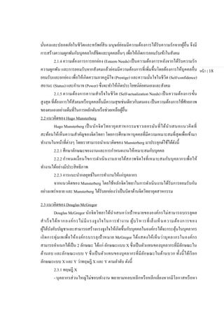 หน้า | 18
มั่นคงและปลอดภัยในชีวิตและทรัพย์สิน มนุษย์ย่อมมีความต้องการได้รับความรักจากผู้อื่น จึงมี
การสร้างความผูกพันกับบุคคลใกล้ชิดและบุคคลอื่นๆ เพื่อให้เกิดการยอมรับเข้าในสังคม
2.1.4 ความต้องการการยกย่อง (Esteem Needs) เป็นความต้องการหลังจากได้รับความรัก
ความผูกพัน และการยอมรับจากสังคมแล้วย่อมมีความต้องการที่เพิ่มขึ้นโดยต้องการให้บุคคลอื่น
ยอมรับและยกย่อง เพื่อให้เกิดความภาคภูมิใจ (Prestige) และความมั่นใจในชีวิต (Self-confidence)
สถานะ (Status) และอานาจ (Power) ซึ่งจะทาให้เกิดประโยชน์ต่อตนเองและสังคม
2.1.5 ความต้องการความสาเร็จในชีวิต (Self-actualization Needs) เป็นความต้องการขั้น
สูงสุด ที่ต้องการให้สังคมหรือบุคคลอื่นมีความสุขเช่นเดียวกับตนเอง เป็นความต้องการใช้ศักยภาพ
ของตนเองอย่างเต็มที่ในการผลักดันหรือช่วยเหลือผู้อื่น
2.2 แนวคิดของ Hugo Munsterberg
Hugo Munsterberg เป็นนักจิตวิทยาอุตสาหกรรมชาวเยอรมันที่ได้นาเสนอแนวคิดที่
สะท้อนให้เห็นความสาคัญของจิตวิทยา โดยการศึกษาหาบุคคลที่มีความเหมาะสมที่สุดเพื่อเข้ามา
ทางานในหน้าที่ต่างๆ โดยเราสามารถนาแนวคิดของ Munsterberg มาประยุกต์ใช้ได้ดังนี้
2.2.1 ศึกษาลักษณะของงานและการกาหนดงานให้เหมาะสมกับบุคคล
2.2.2 กาหนดเงื่อนไขการดาเนินงานภายใต้สภาพจิตใจที่เหมาะสมกับบุคลากรเพื่อให้
ทางานได้อย่างมีประสิทธิภาพ
2.2.3 การแนะนากลยุทธ์ในการทางานให้แก่บุคลากร
จากแนวคิดของ Munsterberg โดยใช้หลักจิตวิทยาในการดาเนินงานได้รับการยอมรับกัน
อย่างแพร่หลาย และ Munsterberg ได้รับยกย่องว่าเป็นบิดาด้านจิตวิทยาอุตสาหกรรม
2.3 แนวคิดของ Douglas McGregor
Douglas McGregor นักจิตวิทยาได้นาเสนอว่าเป้าหมายขององค์กรไม่สามารถบรรลุผล
สาเร็จได้หากองค์กรไม่มีแรงจูงใจในการทางาน ผู้บริหารที่เล็งเห็นความต้องการของ
ผู้ใต้บังคับบัญชาและสามารถสร้างแรงจูงใจให้เกิดขึ้นกับบุคคลในองค์กรได้จะกระตุ้นในบุคลากร
เกิดการทุ่มเทเพื่อให้องค์กรบรรลุเป้าหมาย McGregor ได้แสดงให้เห็นว่าบุคลากรในองค์กร
สามารถจาแนกได้เป็น 2 ลักษณะ ได้แก่ ลักษณะแบบ X ซึ่งเป็นตัวแทนของบุคลากรที่มีลักษณะใน
ด้านลบ และลักษณะแบบ Y ซึ่งเป็นตัวแทนของบุคลากรที่มีลักษณะในด้านบวก ทั้งนี้ได้เรียก
ลักษณะแบบ X และ Y ว่าทฤษฎี X และ Y ตามลาดับ ดังนี้
2.3.1 ทฤษฎี X
- บุคลากรส่วนใหญ่ไม่ชอบทางาน พยายามหลบหลีกหรือหลีกเลี่ยงหากมีโอกาสหรือหา
 