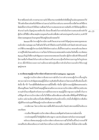 หน้า | 23
ชีวภาพที่แตกต่างกัน หากสามารถรวมกันได้จะสามารถขจัดข้อจากัดที่มีอยู่ในแต่ละบุคคลออกไป
ได้องค์กรจึงควรส่งเสริมให้เกิดการร่วมแรงร่วมใจในการทางาน นอกจากนี้การเปิดโอกาสให้มีการ
ติดต่อสื่อสารกันจะทาให้เกิดความพึงพอใจในการแสดงออกทางความคิดเห็น ทาให้เกิดกลุ่มที่มีการ
ทางานร่วมกัน มีจุดมุ่งหมายเดียวกัน อันจะเป็นพลังในการดาเนินกิจกรรมขององค์กรต่อไป
ผู้บริหารที่ได้มีการศึกษาพฤติกรรมบุคคลในองค์กรเพื่อจัดวางตาแหน่งบุคคลในงานต่างๆ จะทาให้
เกิดความสมดุลและรักษาบุคคลให้คงอยู่กับองค์กรตลอดไป
Barnard เชื่อว่าหากผู้บริหารมีความเข้าใจและสามารถทาให้จุดมุ่งหมายของบุคคลและ
องค์กรมีความสมดุล และไปด้วยกันได้ จะทาให้พนักงานทาในสิ่งที่ควรทาโดยปราศจากคาามและ
การใช้อานาจของผู้บริหารมาบังคับให้ทากิจกรรมต่างๆ ทั้งนี้กิจกรรมต่างๆ ขององค์กรจะเกิดจาก
ความรู้สึกเต็มใจของพนักงาน ความไม่เอาใจใส่และละเลยของพนักงานย่อมไม่เกิดขึ้น แนวคิดของ
Barnard จึงมุ่งไปที่ความสาคัญและความหลากหลายของคนในองค์กร ผู้บริหารต้องทาให้คนเหล่านี้
มีความเต็มใจ พึงพอใจในการทางานโดยการสร้างแรงกระตุ้นหรือกิจกรรมการจูงใจในรูปแบบ
ต่างๆ เพื่อให้เกิดระบบความร่วมมือและพลังกลุ่มเพื่อการดาเนินกิจกรรมองค์กรให้บรรลุสู่
จุดมุ่งหมาย
4. แนวคิดและทฤษฎีการบริหารจัดการเชิงสถานการณ์ (Contingency Approach)
ทฤษฎีการบริหารจัดการเชิงสถานการณ์เน้นว่าการทางานของผู้บริหารขึ้นอยู่กับ
สถานการณ์ สาระสาคัญของทฤษฎีนี้เน้นความสัมพันธ์ในเชิงตรรกวิทยาแบบถ้าเป็นเช่นนั้นแล้ว
ดังนั้น ซึ่ง "ถ้า" ในกรณีที่ปัจจัยเชิงสถานการณ์นี้เกิดขึ้น "ดังนั้น" ผู้บริหารจะปฏิบัติตอบสนองอย่าง
เป็นเหตุเป็นผล โดยทั่วไปแล้วทฤษฎีนี้พยายามค้นหาแนวทางการบริหารจัดการที่มีโอกาสประสบ
ความสาเร็จมากที่สุดสาหรับสถานการณ์ที่หลากหลาย ทฤษฎีนี้มีรากฐานความคิดที่่ว่าในการ
แก้ปัญหาด้านการบริหารจัดการนั้นไม่ได้มีทางเลือกเพียงทางเลือกเดียวที่ดีที่สุดที่ใช้ได้กับทุก
องค์กร แต่น่าจะมีทางเลือกหนึ่งเดียวที่ดีที่สุดสาหรับองค์กรหนึ่งๆ ดังนั้นสิ่งที่ผู้บริหารพึงต้อง
ปฏิบัติในการประยุกต์ใช้ทฤษฎีการบริหารเชิงสถานการณ์ก็คือ
- การพิจารณา วิเคราะห์สภาพการณ์ที่แท้จริงขององค์กรโดยปราศจากอคติทั้งในเชิงบวก
และเชิงลบ
- การเลือกใช้กลยุทธ์การบริหารจัดการที่เหมาะสมที่สุดสาหรับสถานการณ์เหล่านั้น
- การนากลยุทธ์นั้นไปปฏิบัติอย่างชานาญการ และประเมินผลการดาเนินการตามกลยุทธ์
หลักแนวคิดของทฤษฎีการบริหารจัดการเชิงสถานการณ์ไม่ใช่เรื่องที่ใหม่ หากแต่ได้
กลายเป็นประเด็นถกเถียงระหว่างนักวิชาการด้านการบริหารจัดการสมัยใหม่ ทั้งนี้เพราะมีความเชื่อ
 