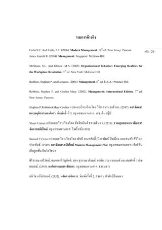 หน้า | 26
รายการอ้างอิง
Certo S.C. And Certo, S.T. (2006). Modern Management. 10th
ed. New Jersey. Pearson
Jones, Gareth R. (2004). Management. Singapore: McGraw-Hill
McShane, S.L. And Glinow, M.A. (2005). Organizational Behavior: Emerging Realities for
the Workplace Revolution. 3rd
ed. New York: McGraw-Hill
Robbins, Stephen P. and Decenzo. (2004). Management. 6th
ed. U.S.A.: Prentice-Hill.
Robbins, Stephen P. and Coulter Mary. (2002). Management: International Edition. 7th
ed.
New Jersey: Pearson.
Stephen P.Robbins&Mary Coulter แปลและเรียบเรียงโดย วิรัช สงวนวงศ์วาน. (2547). การจัดการ
และพฤติกรรมองค์การ. พิมพ์ครั้งที่ 3. กรุงเทพมหานครฯ: เอช.เอ็น.กรุ๊ป
Stuart Crainer แปลและเรียบเรียงโดย ชัจจ์ชนันต์ ธรรมจินดา. (2551). รวมสุดยอดแนวคิดการ
จัดการสมัยใหม่. กรุงเทพมหานครฯ: วี.พริ้นท์ (1991)
Samuel C.Certo แปลและเรียบเรียงโดย พัชนี นนทศักดิ์, ปิยะพันธ์ ปิงเมือง และสมศรี ศิริไหว
ประพันธ์. (2549). การจัดการสมัยใหม่ Modern Management :9ed. กรุงเทพมหานครฯ: เพียร์สัน
เอ็ดดูเคชั่น อินโดไชน่า
ศิริวรรณ เสรีรัตน์, สมชาย หิรัญกิตติ, สุดา สุวรรณาภิรมย์, ชวลิต ประภวานนท์ และสมศักดิ์ วานิช
ยาภรณ์. (2545). องค์การและการจัดการ. กรุงเทพมหานครฯ: ธรรมสาร
อนิวัช แก้วจานงค์. (2552). หลักการจัดการ. พิมพ์ครั้งที่ 2. สงขลา: นาศิลป์โฆษณา
 
