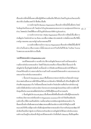 หน้า | 3
เป็นองค์การที่ก่อตั้งขึ้นเฉพาะเพื่อปฏิบัติกิจกรรมที่จะต้องได้รับประโยชน์ในรูปแบบใดแบบหนึ่ง
เช่น ค่าจ้าง เงินเดือน ผลกาไร ชื่อเสียง เป็นต้น
2.2 องค์การธุรกิจ (Business Organization) เป็นองค์การที่ก่อตั้งขึ้นเพื่อประโยชน์
ในเชิงธุรกิจหรือทางการค้า โดยมักหวังในรูปของผลตอบแทนจากการรวมกลุ่มและทากิจกรรม
ต่างๆ โดยผลประโยชน์ที่ต้องการทั้งในรูปตัวเงินและสวัสดิการรูปแบบต่างๆ
2.3 องค์การสาธารณะ (Public Organization) เป็ นองค์การที่จัดตั้งขึ้นเพื่อการ
บาเพ็ญประโยชน์แก่ส่วนรวม สังคม และเพื่อการพัฒนาประเทศชาติ การจัดตั้งอาจจะเป็นได้ทั้ง
ภาครัฐ ภาคเอกชน และภาครัฐร่วมกันภาคเอกชนก็ได้
2.4 องค์การเพื่อการบริการ (Service Organization) เป็นองค์การที่จัดตั้งขึ้นเพื่อให้
บริการในเรื่องต่างๆ เป็นการเฉพาะ ทั้งนี้อาจจะแสวงหากาไรหรือไม่ก็ได้ เช่น โรงเรียน โรงแรม
โรงพยาบาล และสถานีตารวจ เป็นต้น
วงจรชีวิตขององค์การ (Organization cycle)
วงจรชีวิตขององค์การ หมายถึง ประวัติการเจริญเติบโตและความก้าวหน้าขององค์การ
รวมถึงการดาเนินงานขององค์การ โดยทั่วไปจะประกอบด้วย 4 ขั้นตอนได้แก่ ขั้นแนะนา ขั้น
เจริญเติบโต ขั้นเจริญเติบโตเต็มที่ และขั้นตกต่า การวินิจฉัยวงจรชีวิตขององค์การทาได้โดยการ
กาหนดให้แกนตั้ง (Y) แทนการเติบโต ความก้าวหน้า และผลสาเร็จขององค์การ และแกนนอน (X)
แทนเวลาในการดาเนินงานขององค์การ
1. ขั้นแนะนา (Introductory phase) เป็นขั้นตอนแรกของการดาเนินงานโดยองค์การจะถูก
ประกาศอย่างเป็นทางการเพื่อให้สังคมได้รับทราบว่ามีองค์การได้เกิดขึ้นแล้ว มีใครเป็นผู้มีส่วนได้
ส่วนเสีย (Stakeholder) บ้าง ในขั้นตอนนี้จะพบว่าองค์การใหม่จะมีความเสี่ยงในการดาเนินงานสู่
องค์การจึงต้องดาเนินการอย่างระมัดระวังจากแรงกระทบของคู่แข่งและสังคม องค์การอาจต้องใช้
เงินทุนเป็นจานวนมหาศาลเพื่อดาเนินกิจกรรมให้เป็นที่รู้จักและสร้างการยอมรับ
2. ขั้นเจริญเติบโต (Growth phase) เป็นขั้นตอนที่เกิดขึ้นเมื่อองค์การเป็นที่รู้จักและยอมรับ
จากสังคม เกิดการตระหนักถึงองค์การ (Organization awareness) มีการนาไปเปรียบเทียบกับ
องค์การอื่นๆ ที่มีความคล้ายคลึงกัน รวมทั้งอาจเกิดการแข่งขันจากคู่แข่งขันขององค์การ ใน
ขั้นตอนนี้องค์การจึงต้องพยายามเร่งพัฒนาตนเองเพื่อรักษาอัตราการเติบโตให้อยู่ในระดบัที่
เหมาะสมไปให้นานที่สุด องค์การจึงต้องทุ่มเททรัพยากรขององค์การในการปรับปรุงและพัฒนาให้
เท่าทันหรือเหนือกว่าคู่แข่ง หากไม่สามารถรักษาอัตราการเจริญเติบโตได้ผลการดาเนินงานของ
องค์การจะเริ่มอยู่ในระดับคงที่ เข้าสู่วงจรชีวิตขององค์การในขั้นอิ่มตัว (Maturity) ซึ่งเป็นจุดเสี่ยง
 