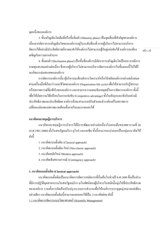 หน้า | 4
จุดหนึ่งขององค์การ
3. ขั้นเจริญเติบโตเต็มที่หรือขั้นอิ่มตัว (Maturity phase) เป็นจุดเสี่ยงที่สาคัญขององค์การ
เนื่องจากอัตราการเจริญเติบโตขององค์การอยู่ในระดับที่คงที่ หากผู้บริหารไม่สามารถบริหาร
จัดการได้อย่างมีประสิทธิภาพก็อาจจะทาให้องค์การไม่สามารถสู้กับคู่แข่งขันได้องค์การจะต้อง
เผชิญกับความยากลาบาก
4. ขั้นตกต่า (Declination phase) เป็นขั้นที่องค์การมีอัตราการเจริญเติบโตเป็นลบ อาจมีการ
ขาดทุนสะสมอย่างต่อเนื่อง ซึ่งหากผู้บริหารไม่สามารถบริหารจัดการองค์การในขั้นตอนนี้ไปได้ก็
จะเกิดการล่มสลายขององค์การ
การจัดการองค์การนั้น ผู้บริหารจะต้องทาการวิเคราะห์หรือวินิจฉัยองค์การอย่างสม่าเสมอ
ผ่านเครื่องมือที่เรียกว่าวงจรชีวิตขององค์การ (Organization life cycle) เพื่อให้สามารถรับรู้สถานะ
หรือสภาพการณ์ที่แท้จริงขององค์การ และสามารถวางแผนเชิงกลยุทธ์ในการจัดการองค์การ ทั้งนี้
เพื่อให้เกิดความได้เปรียบในการแข่งขัน (Competitive advantage) ทั้งในเชิงรุกและเชิงรับอย่างมี
ประสิทธิภาพและประสิทธิผล องค์การจึงจะสามารถปรับตัวและดารงค์องค์ในสภาพการ
เปลี่ยนแปลงของสภาพแวดล้อมทั้งภายในและภายนอกได้
แนวคิดและทฤษฎีการบริหาร
แนวคิดและทฤษฎีการบริหารได้มีการพัฒนาอย่างต่อเนื่องในตอนต้นของศตวรรษที่ 20
(ค.ศ.1901-2000) ทั้งในสหรัฐอเมริกา ยุโรป และเอเซีย ทั้งนี้สามารถแบ่งออกเป็นกลุ่มแนวคิดได้
ดังนี้
1. แนวคิดแบบดั้งเดิม (Classical approach)
2. แนวคิดแบบดั้งเดิม-ใหม่ (Neo-classic approach)
3. แนวคิดสมัยใหม่ (Modern approach)
4. แนวคิดเชิงสถานการณ์ (Contingency approach)
1. แนวคิดแบบดั้งเดิม (Classical approach)
แนวคิดแบบดั้งเดิมเป็นแนวคิดการจัดการสมัยแรกที่เริ่มต้นในช่วงปี ค.ศ.1880 ซึ่งเป็นช่วง
ที่มีการปฏิวัติอุตสาหกรรมในสหรัฐอเมริกา มโนทัศน์ของผู้บริหารในสมัยนั้นมุ่งไปที่ประสิทธิภาพ
ขององค์การ รวมทั้งการคิดค้นปรับปรุงระบบการทางานเพื่อให้องค์การบรรลุจุดมุ่งหมายแต่เพียง
อย่างเดียว แนวคิดแบบดั้งเดิมนี้สามารถแยกออกได้เป็น 3 แนวคิดย่อย ดังนี้
1.1 แนวคิดการจัดการแบบวิทยาศาสตร์ (Scientific Management)
 