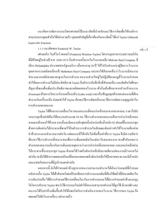 หน้า | 5
แนวคิดการจัดการแบบวิทยาศาสตร์เป็นแนวคิดที่นาหลักและวิธีการคิดเพื่อให้องค์การ
สามารถบรรลุผลสาเร็จได้อย่างรวดเร็ว บุคคลสาคัญที่เกี่ยวข้องกับแนวคิดนี้ ได้แก่ Taylor Gilbereth
Gantt และ Emerson
1.1.1 แนวคิดของ Frederick W. Taylor
เฟรเดอริก วินส์โลว์เทเลอร์ (Frederick Winslow Taylor) วิศวกรอุตสาหกรรมชาวอเมริกัน
ที่มีชีวิตอยู่ในช่วงปี ค.ศ. 1856-1915 เริ่มทางานครั้งแรกในโรงงานเหล็ก Midvale Steel Company ที่
เมือง Philadelphia ประเทศสหรัฐอเมริกา เมื่อเขาอายุ 28 ปี ได้ไปรับตาแหน่งผู้จัดการโรงงาน
อุตสาหกรรมผลิตเหล็กกล้า Bethehem Steel Company และเขาได้สังเกตเห็นว่าโรงงานมีคนงาน
จานวนมากแต่ยังขาดมาตรฐานในการทางาน คนงานส่วนใหญ่ไม่ปฏิบัติตามกฎที่โรงงานกาหนด
ทาให้ผลการทางานไม่มีประสิทธิภาพ Taylor จึงทาการบันทึกสิ่งที่สังเกตเห็น และตัดสินใจศึกษา
ปัญหาที่พบเพื่อเพิ่มประสิทธิภาพและผลิตผลของโรงงาน เข้าเริ่มต้นศึกษาจากหัวหน้าคนงาน
(Foreman) ด้วยการวิเคราะห์งานเครื่องกลึง (Lathe work) และเก็บข้อมูลทุกด้านของคนงานที่ต้อง
ทางานกับเครื่องกลึง ส่งผลทาให้ Taylor ค้นพบวิธีการตัดเหล็กและวิธีการขจัดความสูญเปล่าใน
การทางานของคนงาน
Taylor ได้ศึกษาการเคลื่อนไหวของคนงานที่ขนแร่เหล็กออกจากเตาหลอม 5 เตาไปยัง
รถบรรทุกซึ่งปกติต้องใช้คนงานประมาณ 95 คน วิธีการทางานของคนงานคือการนาแร่เหล็กออก
จากเตาแล้วกองไว้ข้างรถ จากนั้นจะมีคนงานอีกชุดหนึ่งนาแร่เหล็กน้าหนัก 92 ปอนด์ขึ้นรถบรรทุก
ด้วยการเดินผ่านไม้กระดานที่พาดไว้กับตัวรถ การทางานในลักษณะดังกล่าวทาให้โรงงานต้องจ่าย
ค่าจ้างแรกงงานจานวนมากต่อวัน แต่ผลงานที่ได้กลับไม่เพิ่มขึ้นเท่าที่ควร Taylor จึงมีความคิดว่า
ต้องหาวิธีการทางานที่เหมาะสมเพื่อการเพิ่มผลผลิตในแต่ละวันของคนงาน เขาเฝ้าสังเกตการ
ทางานของคนงานเกี่ยวกับการเดินและหยุดระหว่างการนาแร่เหล็กออกจากเตา และยกแร่เหล็กผ่าน
ไม้กระดานขึ้นรถบรรทุก Taylor สังเกตได้ว่าพลั่วตักแร่เหล็กมีขนาดเดียวแต่คนงานมีร่างกายไม่
เท่ากัน เขาจึงได้ทาการทดลองปรับเปลี่ยนขนาดของพลั่วตักแร่เหล็กให้มีหลายขนาด และมีน้าหนัก
เหมาะสมกับคนงานที่มีรูปร่างแตกต่างกัน
นอกจากนี้ ยังได้กาหนดค่าจ้างสูงหากคนงานสามารถทางานได้เกินกว่าเกณฑ์ที่กาหนด
หลังจากนั้น Taylor ได้เฝ้าสังเกตโดยเปรียบเทียบการทางานแบบเดิมที่ต้องใช้พลั่วที่มีขนาดเดียวใน
การตักแร่เหล็ก ได้มีการกาหนดวิธีการเคลื่อนไหวในการทางานและได้มีการกาหนดค่าจ้างแบบจูง
ใจในการทางาน Taylor พบว่าวิธีการแบบใหม่ทาให้คนงานสามารถทางานได้ถูกวิธี มีเวลาพัก และ
คนงานได้รับค่าจ้างเพิ่มขึ้นทาให้พึงพอใจกับการดาเนินงานของโรงงาน วิธีการของ Taylor จึง
เผยแพร่ไปยังโรงงานอื่นๆ อย่างรวดเร็ว
 
