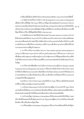หน้า | 6
การศึกษาเพื่อเพิ่มประสิทธิภาพในการทางานตามแนวคิดของ Taylor สามารถสรุปได้ดังนี้
1. การพัฒนาศาสตร์ด้านการจัดการ (The development of a true science of management)
เพื่อค้นหาวิธีการที่ดีที่สุด โดย Taylor ได้วิเคราะห์ปัญหาด้านผลผลิตของโรงงานและการทางาน
ของคนงานแทนที่จะปล่อยผ่านไปตามธรรมชาติ (Rule of thumb) มีการสังเกตและบันึกสิ่งที่เห็น
แล้วนามาวิเคราะห์อย่างรอบคอบเพื่อพัฒนาไปสู่แนวคิดที่คิดว่าควรจะเป็นและต้องเป็นแนวทางที่ดี
ที่สุด ทั้งนี้เพราะวิธีการที่ดีที่สุดมีเพียงวิธีเดียว (One best way)
2. การคัดเลือกคนงานโดยใช้หลักวิทยาศาสตร์ (Scientific selection of worker) จากการด
ฝ้าสังเกตและจดบันทึกของ Taylor พบว่าโรงงานมีคนงานมาทางานจานวนมาก แต่ละคนมีลักษณะ
ทางกายภาพที่แตกต่างกัน ส่งผลให้ประสิทธิภาพในการทางานแตกต่างกันด้วย ดังนั้นโรงงานจึง
ควรคัดเลือกคนงานเพื่อให้เหมาะกับแต่ละงานที่ทา คนงานที่แข็งแรงควรทางานที่ต้องใช้กาลัง
แรงงานมากกว่าคนงานที่มีรูปร่างผอมบาง
3. การให้การศึกษาและพัฒนาคนงาน (The scientific education and development of
worker) การศึกษาของ Taylor พบว่าการสร้างการจูงใจ (Motivation) ให้กับคนงาน การสอนงาน
เพื่อเพิ่มความชานาญและความเชี่ยวชาญในงาน มีการพัฒนาคนงานให้มีคุณสมบัติตรงกับงานที่ทา
จะทาให้คนงานสามารถทางานได้ตามเกณฑ์ที่โรงงานกาหนด ส่งผลต่อประสิทธิภาพของโรงงาน
ในที่สุด
4. การให้ความใกล้ชิดเพื่อความร่วมมือระหว่างคนงานและผู้บริหาร (Intimate, Friendly
Cooperation between Management and Labour) การศึกษาประสิทธิภาพในการทางานของ Taylor
ทาให้ต้องใกล้ชิดกับคนงานและมีการติดต่อสื่อสารกันโดยตรงกับคนงานจะทาให้เกิดมิตรภาพ
ความสามัคคีและความเป็นหนึ่งเดียวกันมากขึ้น และเป็นวิธีการหนึ่งที่จะทาให้โรงงานสามารถ
บรรลุผลสาเร็จได้ตามจุดมุ่งหมาย
จากหลักการ 4 ประการของ Taylor แสดงให้เห็นว่า Taylor ได้นาแนวคิดเชิงวิทยาศาสตร์
มาใช้ในการศึกษาและพัฒนางานของโรงงานดังนี้
1. การสังเกต (Observation) การทางานในตาแหน่งผู้จัดการโรงงานทาให้ Taylor สังเกต
และบันทึกในส่ิงที่สังเกต การกระทาดังกล่าวจึงเปรียบได้กับแนวคิดทางวิทยาศาสตร์ที่ต้องใช้การ
สังเกตและมีการจดบันทึกในสิ่งที่สังเกตก่อนที่จะดาเนินการค้นหาคาตอบที่แท้จริง
2. การกาหนดปัญหา (Definition of the problem) เมื่อสังเกตและจดบันทึกสิ่งที่พบ Taylor
เห็นว่าสิ่งที่สังเกตพบนั้นเป็นปัญหาของโรงงาน ในฐานะของผู้จัดการโรงงานจึงไม่อาจนิ่งเฉยจึง
ต้องค้นหาวิธีการที่จะจัดการปัญหาที่พบ
3. การตั้งสมมติฐาน (Formulation of Hypothesis) เป็นการกาหนดข้อสมมติเกี่ยวกับปัญหา
 