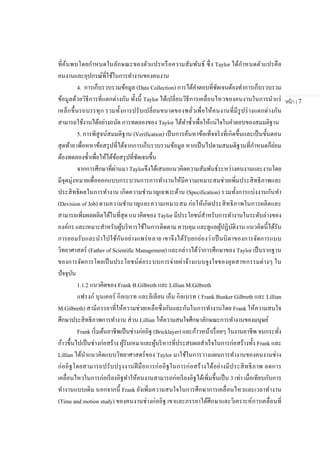หน้า | 7
ที่ค้นพบโดยกาหนดในลักษณะของตัวแปรหรือความสัมพันธ์ ซึ่ง Taylor ได้กาหนดตัวแปรคือ
คนงานและอุปกรณ์ที่ใช้ในการทางานของคนงาน
4. การเก็บรวบรวมข้อมูล (Data Collection) การได้คาตอบที่ชัดเจนต้องทาการเก็บรวบรวม
ข้อมูลด้วยวิธีการที่แตกต่างกัน ทั้งนี้ Taylor ได้เปลี่ยนวิธีการเคลื่อนไหวของคนงานในการนาแร่
เหล็กขึ้นรถบรรทุก รวมทั้งการปรับเปลี่ยนขนาดของพลั่วเพื่อให้คนงานที่มีรูปร่างแตกต่างกัน
สามารถใช้งานได้อย่างถนัด การทดลองของ Taylor ได้ทาซ้าเพื่อให้แน่ใจในคาตอบของสมมติฐาน
5. การพิสูจน์สมมติฐาน (Verification) เป็นการค้นหาข้อเท็จจริงที่เกิดขึ้นและเป็นขั้นตอน
สุดท้าย เพื่อหหาข้อสรุปที่ได้จากการเก็บรวบรวมข้อมูล หากเป็นไปตามสมมติฐานที่กาหนดก็ย่อม
ต้องทดลองซ้าเพื่อให้ได้ข้อสรุปที่ชัดเจนขึ้น
จากการศึกษาที่ผ่านมา Taylorจึงได้เสนอแนวคิดความสัมพันธ์ระหว่างคนงานและงานโดย
มีจุดมุ่งหมายเพื่อออกแบบกระบวนการการทางานให้มีความเหมาะสมช่วยเพิ่มประสิทธิภาพและ
ประสิทธิผลในการทางาน เกิดความชานาญเฉพาะด้าน (Specification) รวมทั้งการแบ่งงานกันทา
(Devision of Job) ตามความชานาญและความเหมาะสม ก่อให้เกิดประสิทธิภาพในการผลิตและ
สามารถเพิ่มผลผลิตได้ในที่สุด แนวคิดของ Taylor มีประโยชน์สาหรับการทางานในระดับล่างของ
องค์กร และเหมาะสาหรับผู้บริหารใช้ในการติดตาม ควบคุม และดูแลผู้ปฏิบัติงาน แนวคิดนี้ได้รับ
การยอมรับและนาไปใช้กันอย่างแพร่หลาย เขาจึงได้รับยกย่องว่าเป็นบิดาของการจัดการแบบ
วิทยาศาสตร์ (Father of Scientific Management) และกล่าวได้ว่าการศึกษาของ Taylor เป็นรากฐาน
ของการจัดการโดยเป็นประโยชน์ต่อระบบการจ่ายค่าจ้างแบบจูงใจของอุตสาหกรรมต่างๆ ใน
ปัจจุบัน
1.1.2 แนวคิดของ Frank B.Gilbreth และ Lillian M.Gilbreth
แฟรงก์ บุนเคอร์ กิลเบรท และลิเลียน เอ็ม กิลเบรท ( Frank Bunker Gilbreth และ Lillian
M.Gilbreth) สามีภรรยาที่ให้ความช่วยเหลือซึ่งกันและกันในการทางานโดย Frank ให้ความสนใจ
ศึกษาประสิทธิภาพการทางาน ส่วน Lillian ให้ความสนใจศึกษาลักษณะการทางานของมนุษย์
Frank เริ่มต้นอาชีพเป็นช่างก่ออิฐ (Bricklayer) และก้าวหน้าเรื่อยๆ ในงานอาชีพ จนกระทั่ง
ก้าวขึ้นไปเป็นช่างก่อสร้าง ผู้รับเหมาและผู้บริหารที่ประสบผลสาเร็จในการก่อสร้างทั้ง Frank และ
Lillian ได้นาแนวคิดแบบวิทยาศาสตร์ของ Taylor มาใช้ในการวางแผนการทางานของคนงานช่าง
ก่ออิฐโดยสามารถปรับปรุงงานฝีมือการก่ออิฐในการก่อสร้างได้อย่างมีประสิทธิภาพ ลดการ
เคลื่อนไหวในการก่อเรียงอิฐทาให้คนงานสามารถก่อเรียงอิฐได้เพิ่มขึ้นเป็น 3 เท่า เมื่อเทียบกับการ
ทางานแบบเดิม นอกจากนี้ Frank ยังเพิ่มความสนใจในการศึกษาการเคลื่อนไหวและเวลาทางาน
(Time and motion study) ของคนงานช่างก่ออิฐ เขาและภรรยาได้ศึกษาและวิเคราะห์การเคลื่อนที่
 