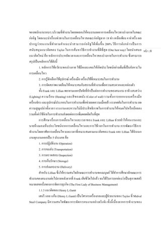 หน้า | 8
ของพนักงานรอบๆ บริเวณที่ทางานโดยทดลองให้คนงานลดอาการเคลื่อนไหวทางร่างกายในขณะ
ก่ออิฐ โดยแนะนาเรื่องท่าทางในการเคลื่อนไหวขอณะก่ออิฐจาก 18 ท่า เหลือเพียง 4 ท่าครึ่ง ผล
ปรกฎว่าคนงานที่ทาตามคาแนะนาสามารถก่ออิฐได้เพิ่มขึ้น 200% วิธีการดังกล่าวเป็ นการ
สนับสนุนแนวคิดของ Taylor ในการค้นหาวิธีการทางานที่ดีที่สุด (One best way) โดยนาเสนอ
แนวคิดใหม่ คือ หลักการประหยัดเวลาและการเคลื่อนไหวของร่างกายในการทางาน ซึ่งสามารถ
สรุปเป็นหลักการได้ดังนี้
1. หลักการใช้อวัยวะของร่างกาย ใช้มือและแขนให้เกิดประโยชน์อย่างเต็มที่เป็นจังหวะใน
การเคลื่อนไหว
2. การรู้จักเลือกใช้อุปกรณ์ เครื่องมือ เครื่องใช้ที่เหมาะสมในการทางาน
3. การจัดสภาพแวดล้อมให้เหมาะสมกับสถานที่ทางานเพื่อความสะดวกและคล่องตัว
ทั้ง Frank และ Lillian พยายามแยกปัจจัยที่จาเป็นต่อการทางานของคนงาน อาทิ แสงสว่าง
(Lighting) ความร้อน (Heating) และสีของผนัง (Color of wall) รวมทั้งการออกแบบเครื่องมือ
เครื่องจักร และอุปกรณ์ประกอบในการทางานเพื่อช่วยลดความเมื่อยล้า แรงกดดันในการทางาน ลด
ความสูญเปล่าทั้งเวลา แรงงานและความไม่มีประสิทธิภาพในการทางานให้หมดไปหรือน้อยลง
รวมทั้งค่าใช้จ่ายในการทางานส่งผลต่อการเพิ่มผลผลิตในที่สุด
การศึกษาเรื่องการเคลื่อนไหวและเวลาของ Frank และ Lillian ช่วยทาให้คนงานและ
นายจ้างมองเห็นประโยชน์จากการเคลื่อนไหวและการใช้เวลาในการทางาน การพัฒนาวิธีการ
ทางานโดยอาศัยการเคลื่อนไหวและเวลาที่เหมาะสมตามแนวคิดของ Frank และ Lillian ได้จาแนก
งานทุกงานออกเป็น 5 ประเภท คือ
1. การปฏิบัติงาน (Operation)
2. การขนส่ง (Transportation)
3. การตรวจสอบ (Inspection)
4. การเก็บรักษา (Storage)
5. การส่งมอบงาน (Delivery)
สาหรับ Lillian ซึ่งให้ความสนใจลักษณะการทางานของมนุษย์ได้ทาการศึกษาลักษณะการ
ทางานของคนงานต่อไปภายหลังจากที่ Frank เสียชีวิตไปแล้ว จนได้รับการยกย่องว่าเป็นสุภาพสตรี
หมายเลขหนึ่งของการจัดการธุรกิจ (The First Lady of Business Management)
1.1.3 แนวคิดของ Henry L.Gantt
เฮนรี แอล แก้น (Henry L.Gantt) เป็นวิศวกรเครื่องกลและผู้ช่วยงานของ Taylor ที่ Midval
Steel Company มีความสนใจพัฒนาการจัดการคนงานอย่างจริงจัง ทั้งนี้เนื่องจากการทางานของ
 