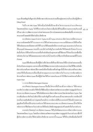 หน้า | 9
Gantt ต้องเผชิญกับปัญหาประสิทธิภาพการทางานและความเป็นอยู่ของคนงานในระดับปฏิบัติการ
(Shop Floor)
ในปี ค.ศ.1901 Gantt ได้ก่อตั้งบริษัทที่ปรึกษาด้านวิศวกรรมและนาแนวคิดแบบ
วิทยาศาสตร์ของ Taylor ไปใช้ในการทางานโดยการเพิ่มเติมวิธีใหม่เพื่อความเหมาะสมกับงานที่
ปรึกษา เช่น การพัฒนาระบบการจ่ายค่าตอบแทน มีการจ่ายผลตอบแทนพิเศษเพิ่มขึ้น หากคนงาน
สามารถสร้างผลผลิตได้อย่างมีประสิทธิภาพ
แนวคิดของ Gantt ต่างจาก Taylor ตรงที่ Taylor เสนอแนวคิดว่าคนงานที่ทางานมาก
สามารถทาผลผลิตให้โรงงานมาก ควรได้รับค่าตอบแทนมาก คนงานที่ทาผลงานได้น้อยก็จะ
ได้รับค่ยตอบแทนน้อยเพราะทาให้โรงงานได้รับผลผลิตน้อย หากแต่ Gantt จะมองคนงานในความ
เป็นมนุษย์ (Humanistic) คนหนึ่ง และมีส่วนสาคัญในการผลักดันให้เกิดผลสาเร็จของโรงงาน
ดังนั้นจึงควรได้รับค่าจ้างแรงงานขั้นต่าเท่าเทียมกันทุกคนตามที่ได้ตกลงไว้ก่อนเริ่มงานเพื่อเป็น
หลักประกันว่าจะได้รับผลตอบแทนการทางานไม่่ว่าจะทางานได้มากหรือน้อยตามเกณฑ์ที่โรงงาน
กาหนด
Gantt มีชื่อเสียงและเป็นที่รู้จักว่าเป็นวิศวกรที่ปรึกษาที่นาเสนอให้มีการจ่ายค่าตอบแทนขั้น
ต่าสาหรับคนงานทุกคน นอกจากนี้เขายังได้พัฒนาระบบการทางานของคนงานโดยใช้วิธีการบันมึก
ผังการทางานด้วยกราฟแทนวิธีการจดบันทึกหรืออธิบายด้วยคาพูด ทั้งนี้ ผังการทางานด้วยกราฟจะ
แสดงให้เห็นถึงแผนงานที่จะเป็นตัวควบคุมกระบวนการจัดการในโรงงาน การอธิบายผังการ
ทางานด้วยกราฟของ Gantt เป็นที่รู้จักโดยได้รับการยอมรับและนาไปใช้อย่างแพร่หลายในชื่อว่า
Gantt Chart
1.1.4 แนวคิดของ Harrington Emerson
แนวคิดของ Harrington Emerson ซึ่งเป็นวิศวกรที่ปรึกษาด้านการจัดการ ได้นาเสนอ
แนวคิดว่าการจัดการองค์กรให้สาเร็จได้ต้องเน้นการจัดสรรทรัพยากรและขจัดความสูญเปล่าในการ
ทางาน แนวคิดของ Emerson ได้รับอิทธิลจากแนวคิดการจัดการแบบวิทยาศาสตร์ของ Taylor โดย
การเพิ่มเติมแนวคิดใหม่ว่าต้องให้ความสาคัญที่โครงสร้างและเป้าหมายขององค์กร สะท้อนให้
เหนถึงความสัมพันธ์ระหว่างบุคคลในองค์การ การจัดการที่เป็นระบบจะทาให้องค์การลดความ
สูญเสียหรือสิ้นเปลืองสามารถทางานได้ง่ายและเหมาะสม แนวคิดของ Emerson นี้ก่อให้เกิด
หลักการการใช้ทรัพยากรในการทางานให้เกิดประสิทธิภาพสูงสุดและสร้างผลสาเร็จในการทางาน
หากกล่าวโดยสรุป แนวคิดของ Emerson ได้รับอิทธิพลมาจากแนวคิดการจัดการแบบ
วิทยาศาสตร์ของ Taylor โดยเน้นการจัดสรรทรัพยากรและขจัดความสูญเปล่าในการทางาน เพื่อให้
ผู้บริหารจัดการองค์กรได้อย่างมีประสิทธิภาพ นอกจากนี้ Emerson ได้ให้แนวคิดเพิ่มเติมโดยให้
 