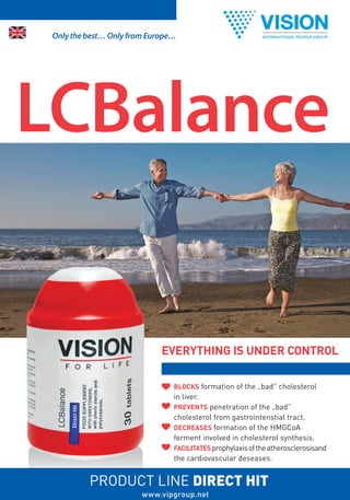 Only the best… Only from Europe…




LCBalance


                             EVERYTHING IS UNDER CONTROL

                                BLOCKS formation of the „bad” cholesterol
                                in liver.
                                PREVENTS penetration of the „bad”
                                cholesterol from gastrointenstial tract.
                                DECREASES formation of the HMGCoA
                                ferment involved in cholesterol synthesis.
                                FACILITATES prophylaxis of the atherosclerosisand
                                the cardiovascular deseases.


          PRODUCT LINE DIRECT HIT
                        www.vipgroup.net
 