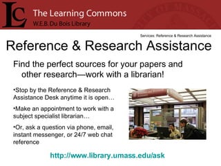 Find the perfect sources for your papers and other research—work with a librarian! Reference & Research Assistance Services: Reference & Research Assistance Stop by the Reference & Research Assistance Desk anytime it is open… Make an appointment to work with a subject specialist librarian… Or, ask a question via phone, email, instant messenger, or 24/7 web chat reference http://www.library.umass.edu/ask   