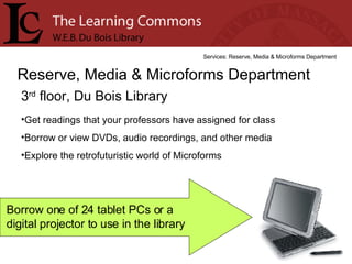 3 rd  floor, Du Bois Library Reserve, Media & Microforms Department Services: Reserve, Media & Microforms Department Get readings that your professors have assigned for class Borrow or view DVDs, audio recordings, and other media Explore the retrofuturistic world of Microforms Borrow one of 24 tablet PCs or a  digital projector to use in the library 