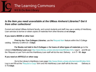 Is the item you need unavailable at the UMass Amherst Libraries? Get it from other collections!   Current and retired UMass Amherst faculty, and current students and staff may use a variety of Interlibrary Loan services to borrow or obtain copies of materials from other libraries at  no charge .  If you need a BOOK or other loan First try the  Five Colleges Libraries , use the  Request Item  feature within the 5 College  catalog.  Delivery   is within  2 – 3 days For Books not held in the 5 Colleges  or  for loans of other types of materials  go to the  Library’s  Interlibrary Loan  page  http://www.library.umass.edu/services/ill/index.html .  Log in   and fill out the ‘Request a Loan' form and the Interlibrary Loan staff will do the rest. Delivery  is in  7 - 10  days If you need an ARTICLE or other copy Go to the Library’s Interlibrary Loan page  http:// www.library.umass.edu/services/ill/index.html .  Log in and fill out the ‘ Request a Copy'  form and the Interlibrary Loan staff will do the rest.  Delivery is in  1-3 days 