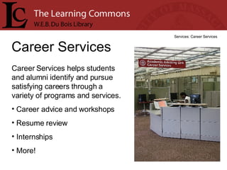 Career Services Services: Career Services Career Services helps students and alumni identify and pursue satisfying careers through a variety of programs and services.  Career advice and workshops Resume review Internships More! 