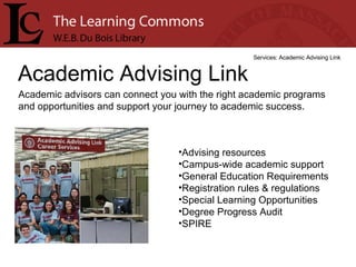 Academic Advising Link Services: Academic Advising Link Academic advisors can connect you with the right academic programs and opportunities and support your journey to academic success. Advising resources  Campus-wide academic support  General Education Requirements  Registration rules & regulations  Special Learning Opportunities  Degree Progress Audit  SPIRE  